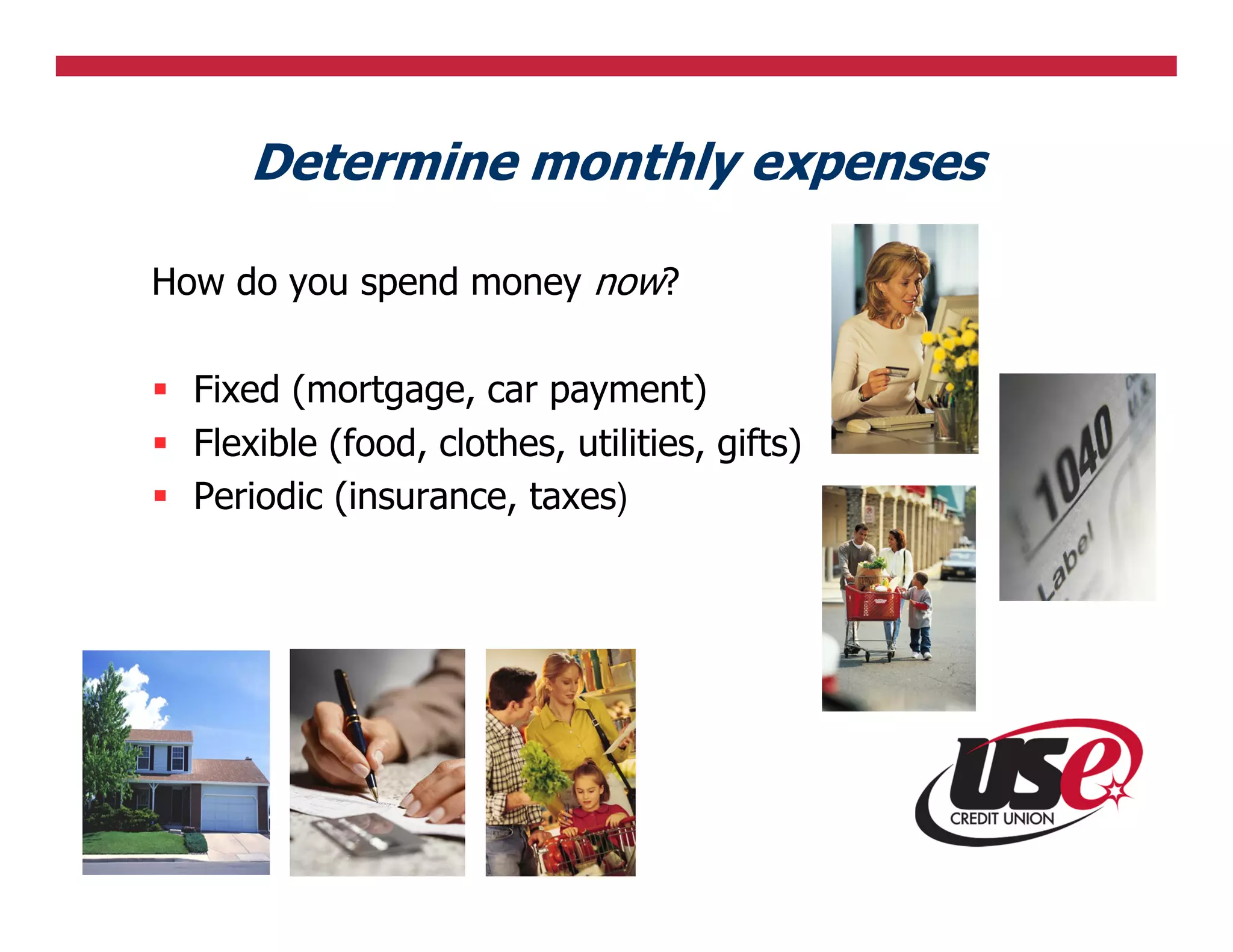 Determine monthly expenses

How do you spend money now?

  Fixed (mortgage, car payment)
  Flexible (food, clothes, utilities, gifts)
  Periodic (insurance, taxes)
 