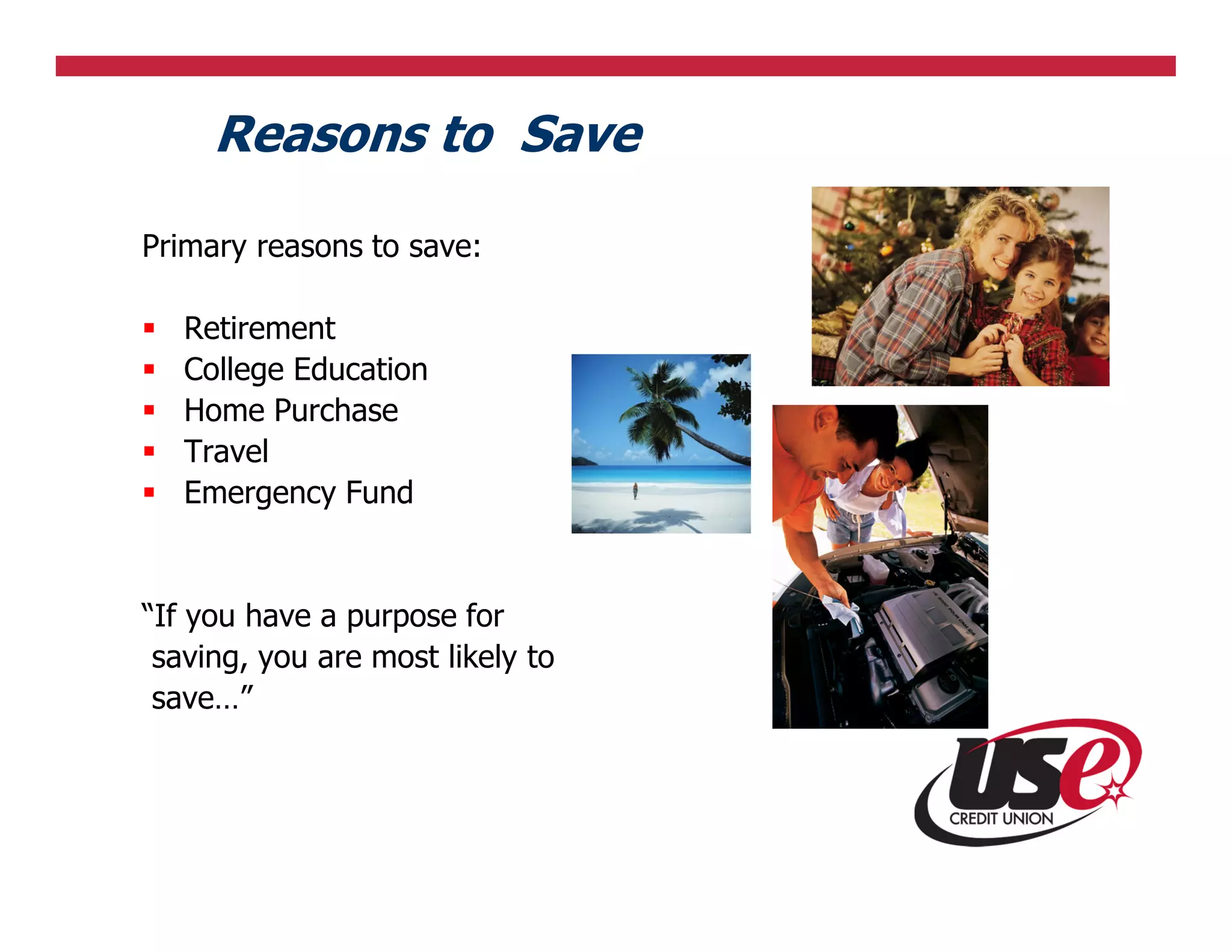 Reasons to Save
Primary reasons to save:

   Retirement
   College Education
   Home Purchase
   Travel
   Emergency Fund


“If you have a purpose for
 saving, you are most likely to
 save…”
 