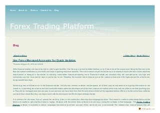 Blog
« Back t o Blog « Older Ent ry | Newer Ent ry »
Use Forex Managed Accounts for Quick Updates
Posted on August 20, 2013 at 6:45 AM
In the financial market, one has to be vigil in order to gain benefits. Over there you cannot be better late than sorry. It has to be all the way around. Being the first one in the
financial market contributes to your funds and helps in gaining maximum benefits. This is the reason why all the brokers are constantly in touch with their clients about the
development or changes in the market so that they make better investment earning more. Financial markets are uncertain; they can sometimes be very high and
sometimes very low. It can last for days or just for few hours. Therefore, the investor has to keep an eye on the market so that even if the highs are just for a few hours,
he can benefit from them.
Technology has contributed a lot in the financial market. Cell phones, internet, software and programs all of them play an important role in giving information to the
investors. In providing, them the correct and timely information about the development of the forex investment market online accounts are utilize more than anything else
is. These forex managed accounts are easy to use and one can have them from their forex brokers. Almost all the regulated brokers offer to provide online forex software
service to their clients thus they can stay in touch with the development of the foreign exchange market.
It is common for the users from all around the world to invest in this market but often they face language troubles. The broker is unable to understand them and the
clients are unable to get what the broker is saying. However, with the online forex software one can enjoy using the software in their language. This Forex Trading
Syst em software is available in various languages therefore anyone from any part of this world can use it conveniently. The software has several features that will
Forex Trading Platform
Home About Us Photos Contact Us Blog
PDFmyURL.com
 