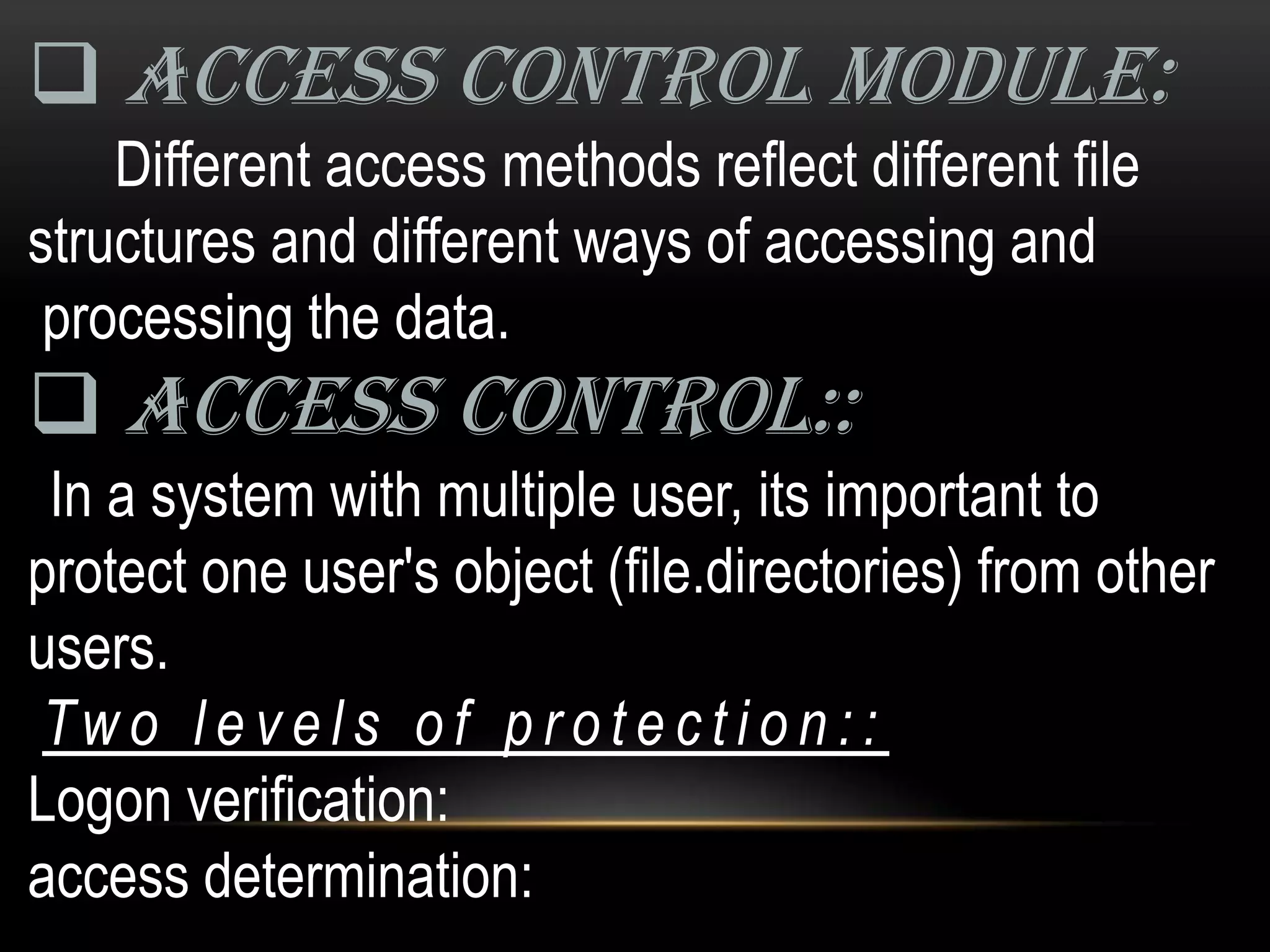 ACCESS CONTROL MODULE:
    Different access methods reflect different file
structures and different ways of accessing and
 processing the data.
 ACCESS CONTROL::
 In a system with multiple user, its important to
protect one user's object (file.directories) from other
users.
Tw o l e v e l s o f p r o t e c t i o n : :
Logon verification:
access determination:
 