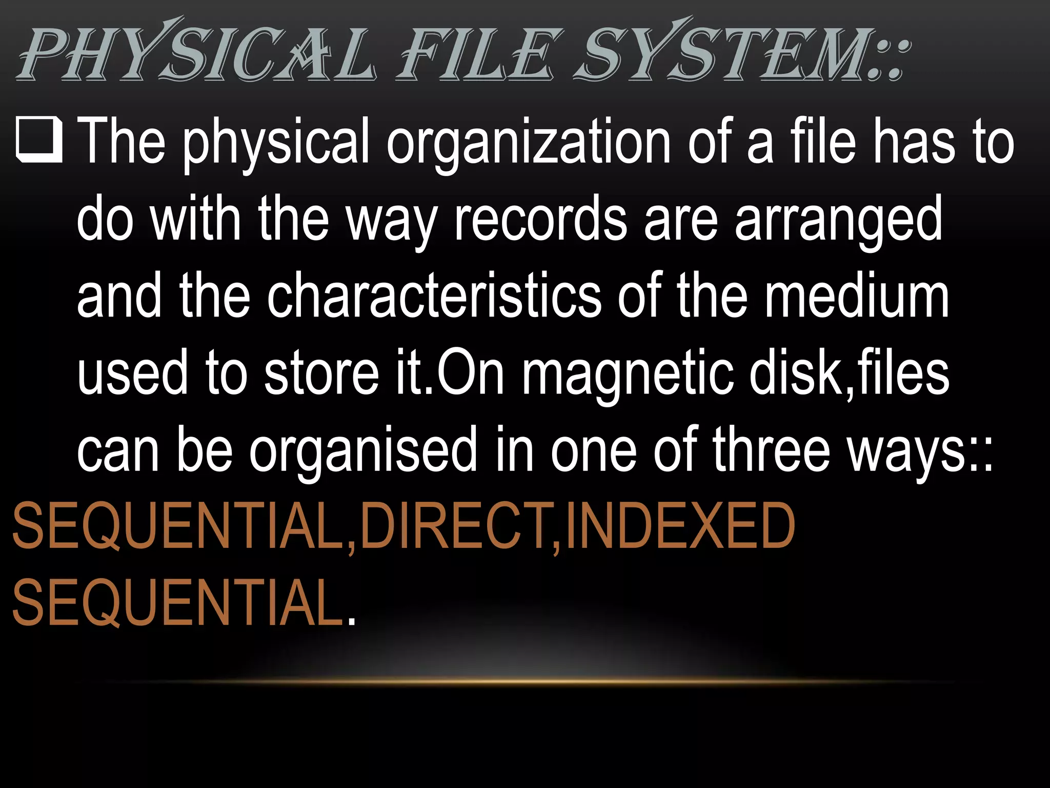 PHYSICAL FILE SYSTEM::
 The physical organization of a file has to
  do with the way records are arranged
  and the characteristics of the medium
  used to store it.On magnetic disk,files
  can be organised in one of three ways::
SEQUENTIAL,DIRECT,INDEXED
SEQUENTIAL.
 