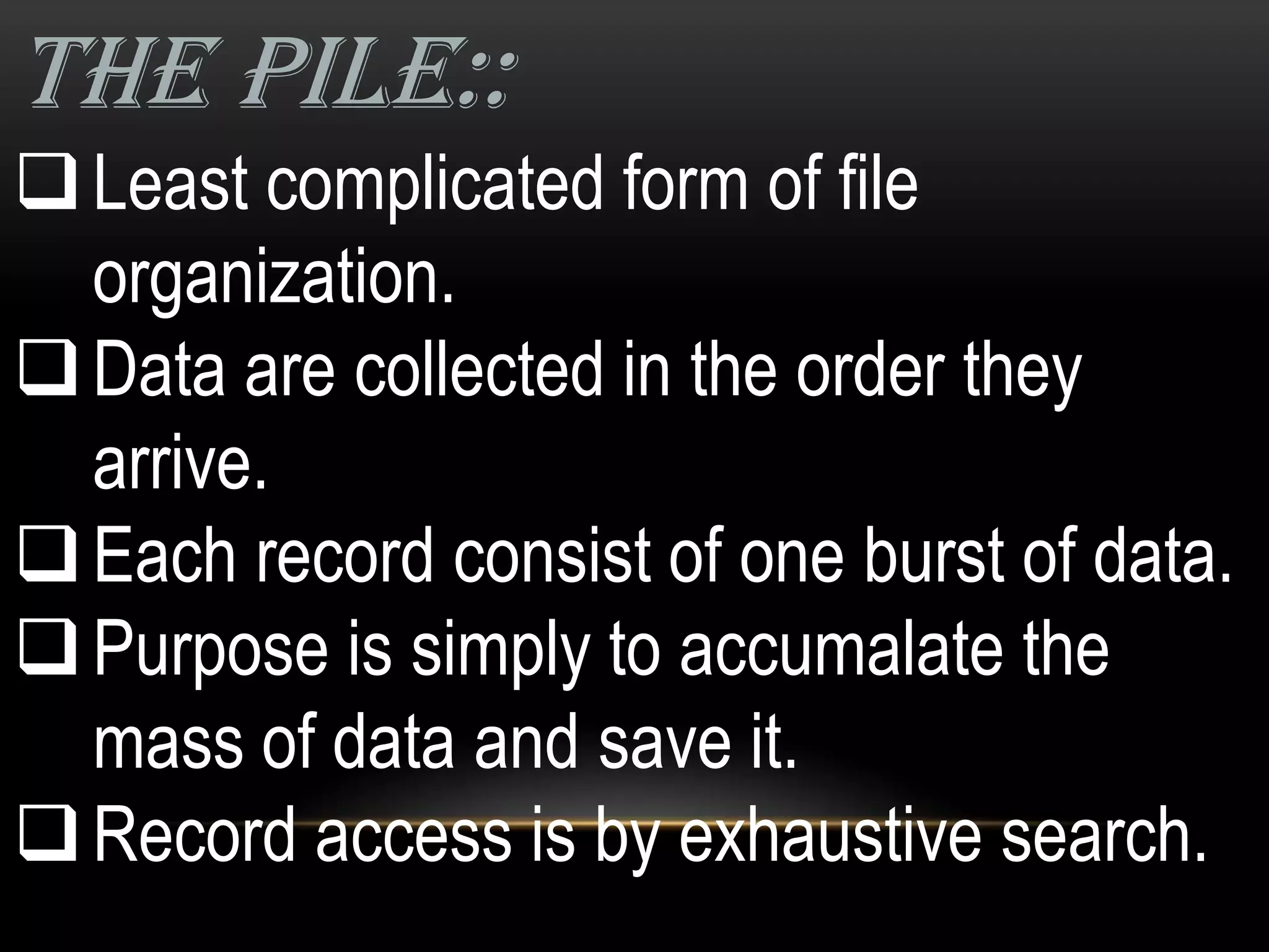 THE PILE::
 Least complicated form of file
  organization.
 Data are collected in the order they
  arrive.
 Each record consist of one burst of data.
 Purpose is simply to accumalate the
  mass of data and save it.
 Record access is by exhaustive search.
 