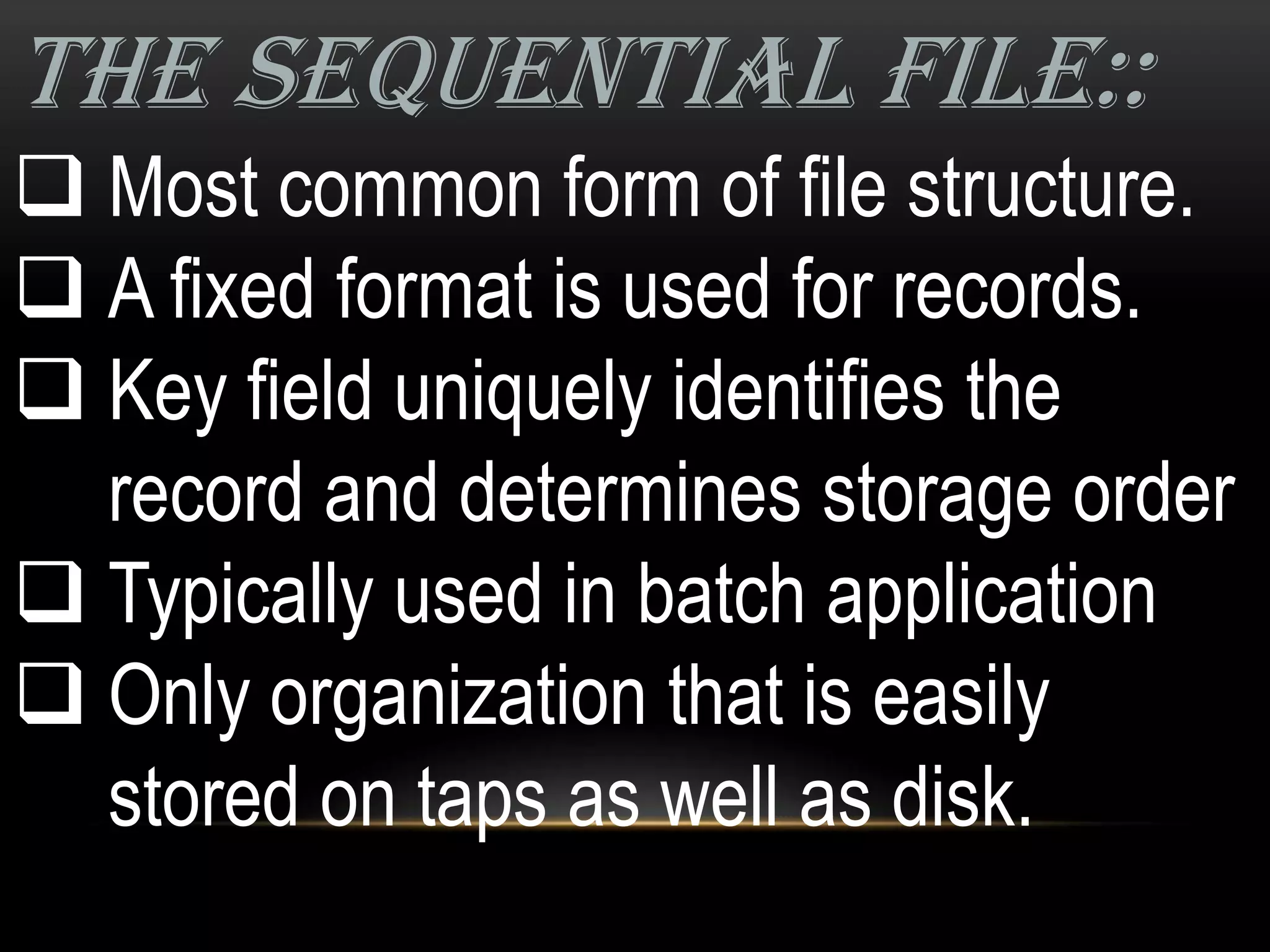 THE SEQUENTIAL FILE::
 Most common form of file structure.
 A fixed format is used for records.
 Key field uniquely identifies the
  record and determines storage order
 Typically used in batch application
 Only organization that is easily
  stored on taps as well as disk.
 