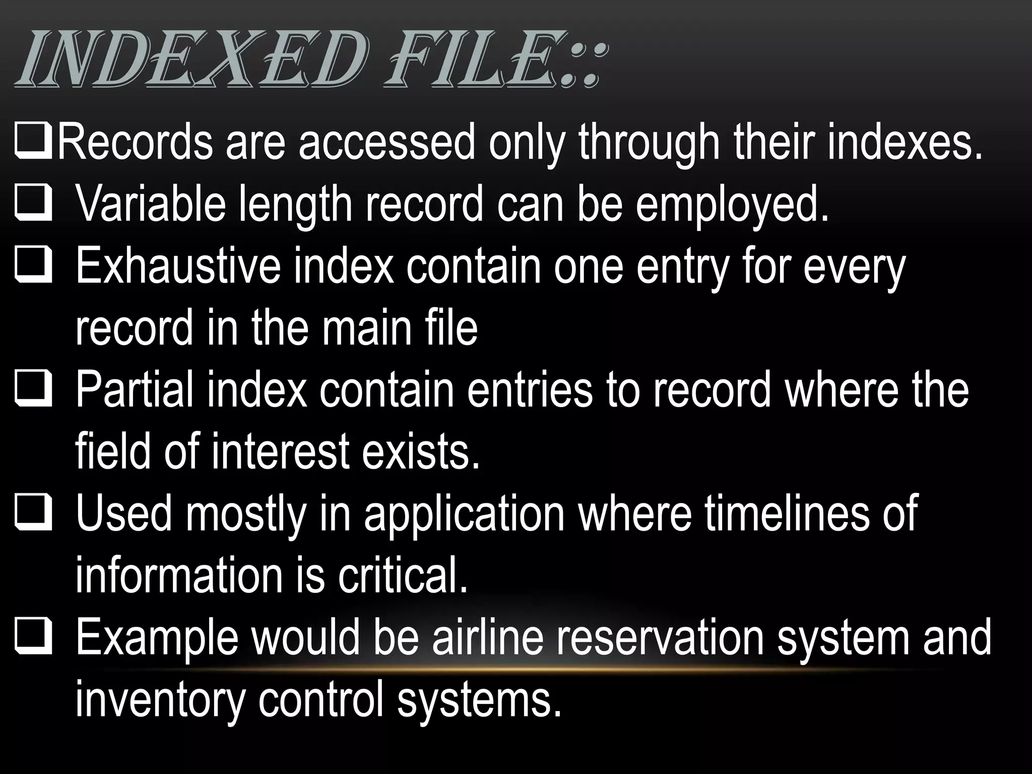 INDEXED FILE::
Records are accessed only through their indexes.
 Variable length record can be employed.
 Exhaustive index contain one entry for every
  record in the main file
 Partial index contain entries to record where the
  field of interest exists.
 Used mostly in application where timelines of
  information is critical.
 Example would be airline reservation system and
  inventory control systems.
 