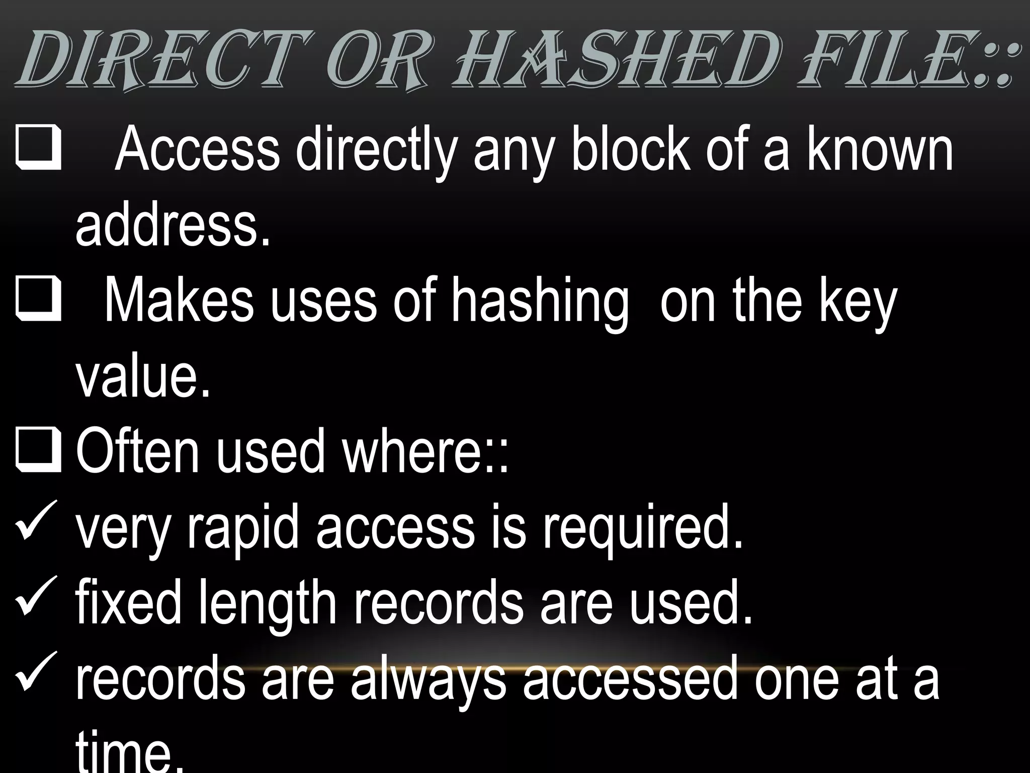 DIRECT OR HASHED FILE::
 Access directly any block of a known
  address.
 Makes uses of hashing on the key
  value.
 Often used where::
 very rapid access is required.
 fixed length records are used.
 records are always accessed one at a
 