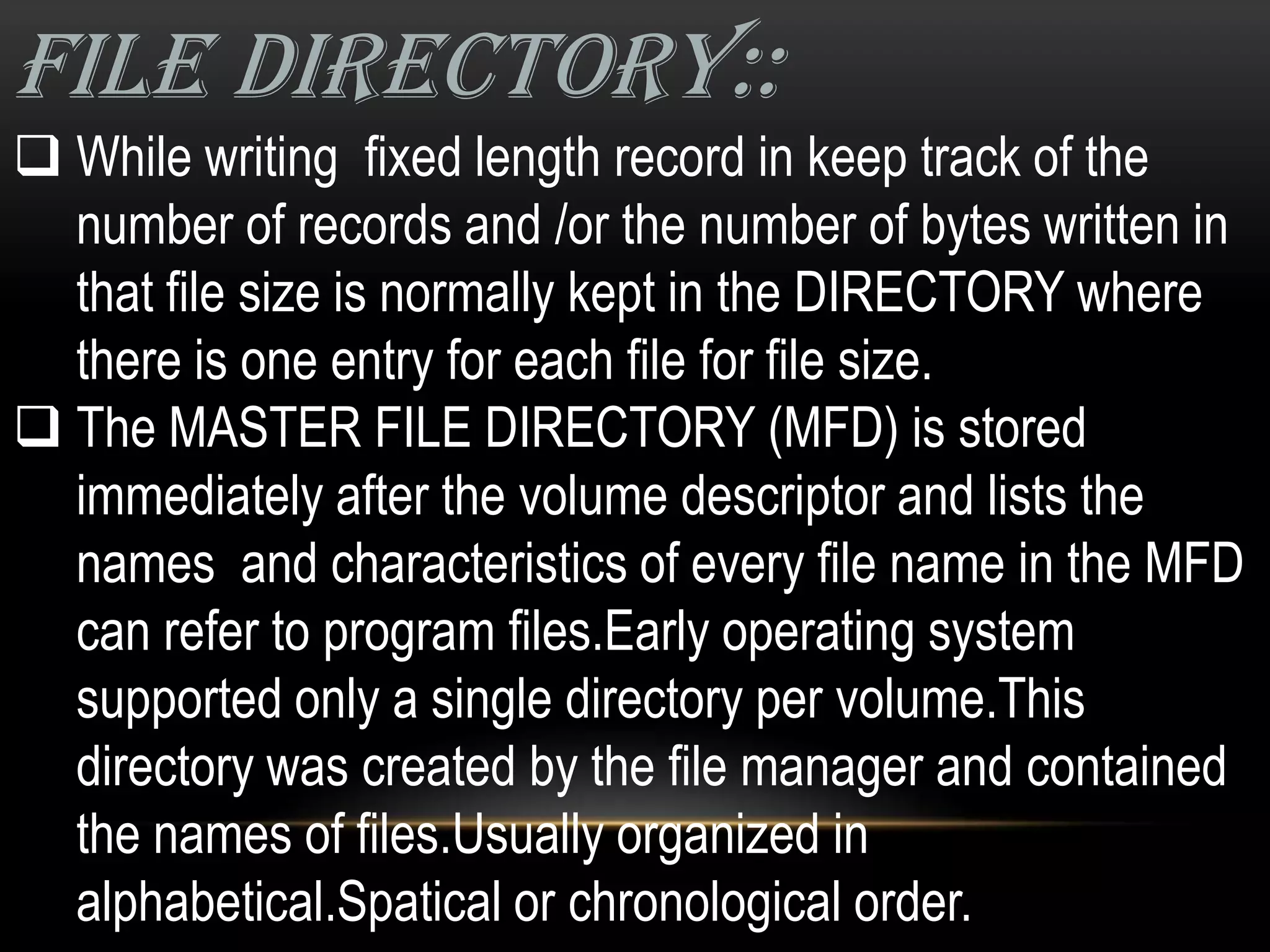 FILE DIRECTORY::
 While writing fixed length record in keep track of the
  number of records and /or the number of bytes written in
  that file size is normally kept in the DIRECTORY where
  there is one entry for each file for file size.
 The MASTER FILE DIRECTORY (MFD) is stored
  immediately after the volume descriptor and lists the
  names and characteristics of every file name in the MFD
  can refer to program files.Early operating system
  supported only a single directory per volume.This
  directory was created by the file manager and contained
  the names of files.Usually organized in
  alphabetical.Spatical or chronological order.
 