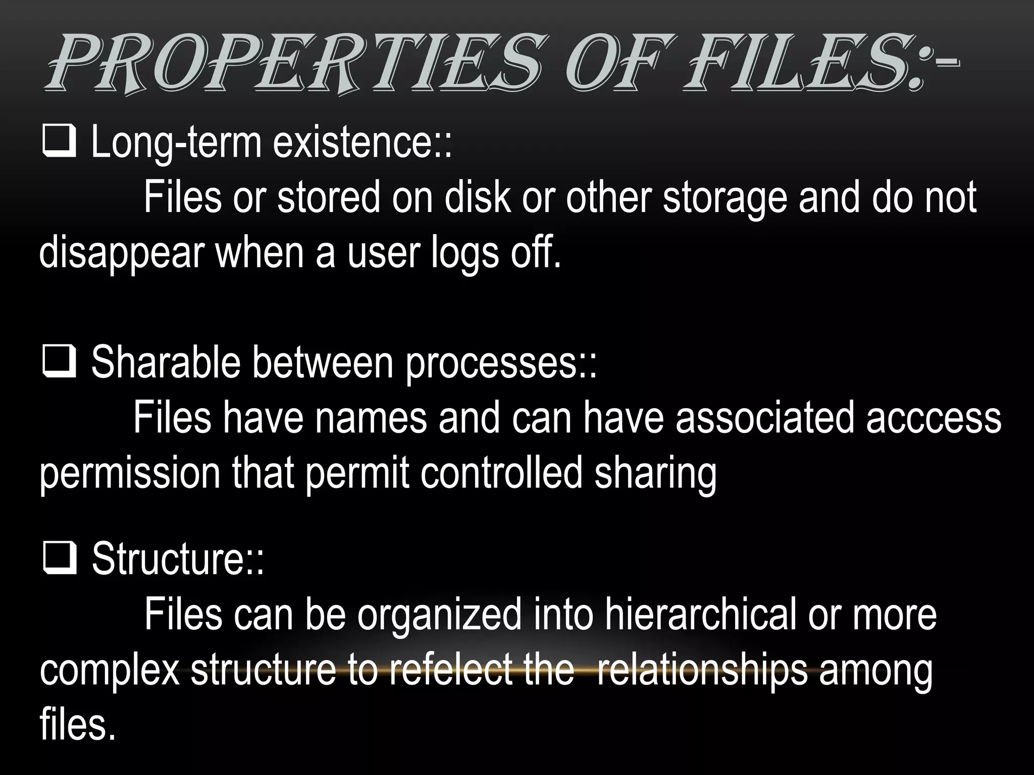 properties of files:-
 Long-term existence::
      Files or stored on disk or other storage and do not
disappear when a user logs off.

 Sharable between processes::
     Files have names and can have associated acccess
permission that permit controlled sharing
 Structure::
       Files can be organized into hierarchical or more
complex structure to refelect the relationships among
files.
 