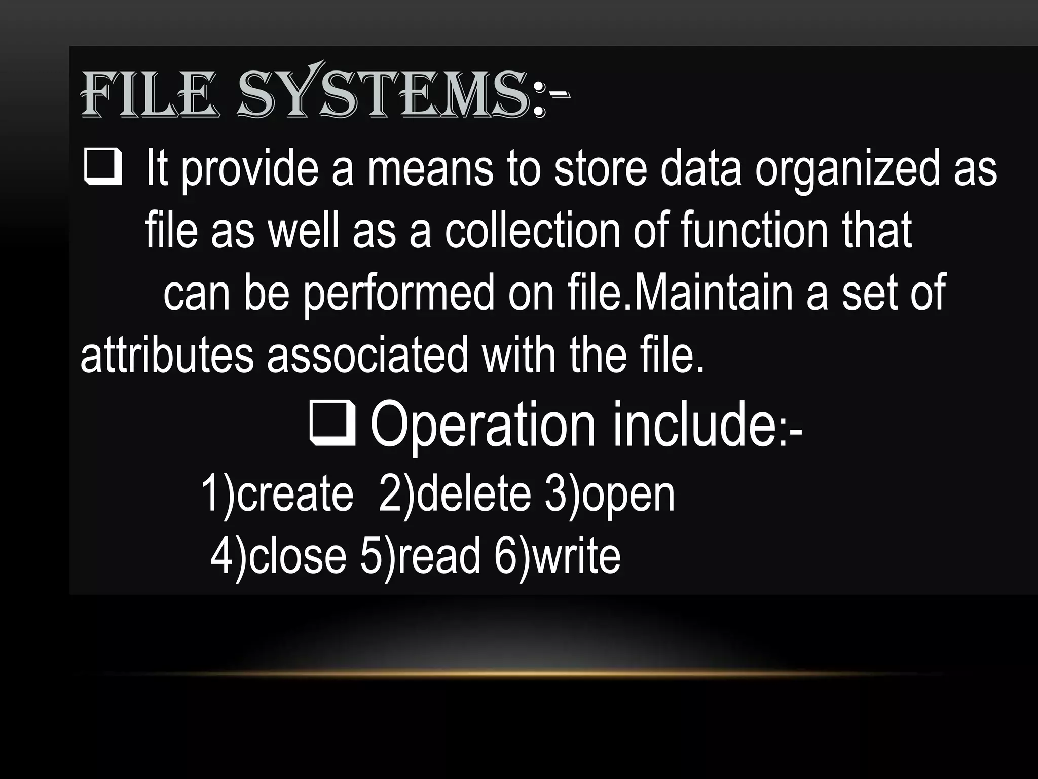 FILE SYSTEMS:-
 It provide a means to store data organized as
    file as well as a collection of function that
      can be performed on file.Maintain a set of
attributes associated with the file.
               Operation include:-
        1)create 2)delete 3)open
         4)close 5)read 6)write
 