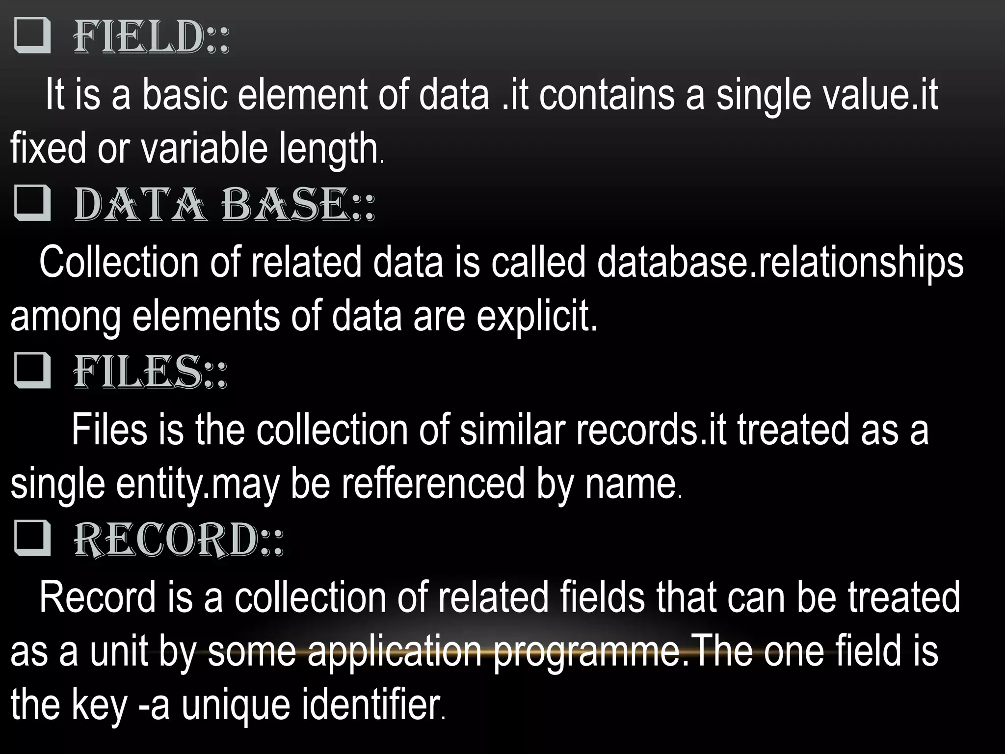  Field::
   It is a basic element of data .it contains a single value.it
fixed or variable length.
 data base::
 Collection of related data is called database.relationships
among elements of data are explicit.
 Files::
    Files is the collection of similar records.it treated as a
single entity.may be refferenced by name.
 Record::
  Record is a collection of related fields that can be treated
as a unit by some application programme.The one field is
the key -a unique identifier.
 