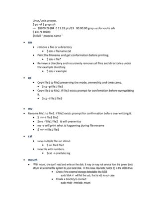 Linux/unix process.
$ ps -ef | grep ssh
--- 28200 26104 0 11:28 pts/19 00:00:00 grep --color=auto ssh
$ kill -9 28200
$killall " process name '
• rm
• remove a file or a directory
• $ rm -i filename.txt
• Print the filename and get conformation before printing.
• $ rm -i file*
• Remove a directory and recursively removes all files and directories under
the example directory.
• $ rm -r example
• cp
• Copy file1 to file2 preserving the mode, ownership and timestamp.
• $ cp -p file1 file2
• Copy file1 to file2. if file2 exists prompt for confirmation before overwritting
it.
• $ cp -i file1 file2
• mv
• Rename file1 to file2. if file2 exists prompt for confirmation before overwritting it.
• $ mv -i file1 file2
• $mv -f file1 file2 It will overwritte
• mv -v will print what is happening during file rename
• $ mv -v file1 file2
• cat
• view multiple files on stdout.
• $ cat file1 file2
• view file with numbers.
• $cat -n /var/abc.log
• mount
• With mount, one can’t read and write on the disk. It may or may not service from the power boot.
Mount an external file system to your local disk. In this case /dev/sdb( notice b) is the USB drive.
• Check if the external storage detectable like USB
sudo fdisk -l will list the usb, that is sdb in our case
• Create a directory to connect
sudo mkdir /mnt/sdb_mount
 