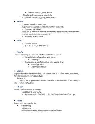 • $ chown user1:u_group file.txt
• -R to change the ownership recursively.
• $ chown -R user1:u_group /home/user1
• passwd
• $ passwd ===> for current user
• Super user can use passwd can reset others password.
• $ passwd USERNAME
• root user or admin can Remove password for a specific user, once removed
the user can login without password.
• $ passwd -d USERNAME
• mkdir
• $ mkdir ~/temp
• $ mkdir -p dir1/dir2/dir3/dir4/
• ifconfig
To view or configure a network interface on the Linux system.
• View all the interfaces along with status.
• $ ifconfig -a
• Start or stop a specific interface using up and down
• $ ifconfig eth0 up
• $ ifconfig eth0 down
• uname
Displays important information about the system such as — Kernel name, Host name,
Kernel release number,Processor type
$ uname -a
Linux 4.4.0-31-generic #50-Ubuntu SMP Wed Jul 13 00:07:12 UTC 2016 x86_64
x86_64 x86_64 GNU/Linux
• whereis
Where is spacific service or lib exists
• root@kali:~# whereis ftp
• ftp: /usr/bin/ftp /usr/bin/X11/ftp /usr/share/man/man1/ftp.1..gz
• locate
Search to locate a specfic file.
• # locate dmesg
/bin/dmesg
/lib/live/mount/rootfs/filesystem.squashfs/bin/dmesg
 