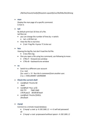 /lib/live/mount/rootfs/filesystem.squashfs/usr/lib/klibc/bin/dmesg
• man
Display the man page of a specific command.
$ man ls
• tail
By default print last 10 lines of a file.
tail file1.txt
• you can change the number of lines by -n switch.
• tail -n 20 file1.txt
• View the file in real time
• $ tail -f log-file # press ^C to be out
• less
Viewing the big file, but don't load the full file.
• $ less file1.log
• One you open a file using less command, use following to move .
• CTRL+F – forward one window
• CTRL+B – backward one window
• su
• Switch to a different user account
$ su root
$su -user1 -c 'ls' Run the ls command from another user.
$ su -s 'SHELLNAME' USERNAME
• Check the current shell
• root@kali:~# echo $0
-bash
• root@kali:~# ps -p $$
PID TTY TIME CMD
17676 pts/1 00:00:00 bash
• root@kali:~# echo $SHELL
/bin/bash
• mysql
Connect to a remote mysql database.
• $ mysql -u root -p -h 192.168.1.2 ==> It will ask password
Or
• $ mysql -u root -p<password without space> -h 192.168.1.2
 