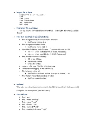 • largest file in linux
root@kali:~# du -lh | sort -r -h | head -n 5
4.5M .
3.9M ./.cache
3.8M ./.cache/tracker
544K ./.local/share
544K ./.local
• Find larger file in window
dir c: -recurse -erroraction silentlycontinue | sort length -descending | select
-first 20
• Files that modified in last certain time:
• files changed in last 24 hours in home directory
• find /home -mtime -1 -ls
• files changed in last two hours
• find /home -mmin -120 -ls
• root@kali:/etc# find -type f -iname "*" -mtime -60 -exec ls -l {} ;
• -rw-r--r-- 1 root root 1502 Oct 25 03:19 ./last30days
• -rw-r--r-- 1 root root 128 Oct 25 02:45 ./resolv.conf
• find -mtime ========> last days
• -60 in last 60 days
• +60 60 days before
• 60 exectly 60 day
• -type == > file type f for file, d for directory
• -daystart ===> begging of the current day
• files between a time set
• find /python -mtime 8 -mtime 10 -daystart -iname "*.py"
• files that are newer between two directory
• find /etc -newer /etc/abc
• runlevel
What is the current run level, most common is 3 and 1 is for super level ( single user mode)
Change the run level by telinit 1( DO NOT DO IT)
• Find options
• find | wc -l
• find . -name "mailcap"
• find . -name "*.old"
• find . -iname "*.old"
• find . -iname 1 "*.old"
• find . -maxdepth 1 -name "*.old"
 