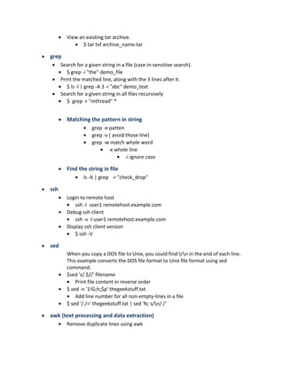 • View an existing tar archive.
• $ tar tvf archive_name.tar
• grep
• Search for a given string in a file (case in-sensitive search).
• $ grep -i "the" demo_file
• Print the matched line, along with the 3 lines after it.
• $ ls -l | grep -A 3 -i "abc" demo_text
• Search for a given string in all files recursively
• $ grep -r "mthread" *
• Matching the pattern in string
• grep -e patten
• grep -v ( avoid those line)
• grep -w match whole word
• -x whole line
• -i ignore case
• Find the string in file
• ls -lt | grep -r "check_drop"
• ssh
• Login to remote host
• ssh -l user1 remotehost.example.com
• Debug ssh client
• ssh -v -l user1 remotehost.example.com
• Display ssh client version
• $ ssh -V
• sed
When you copy a DOS file to Unix, you could find rn in the end of each line.
This example converts the DOS file format to Unix file format using sed
command.
• $sed 's/.$//' filename
• Print file content in reverse order
• $ sed -n '1!G;h;$p' thegeekstuff.txt
• Add line number for all non-empty-lines in a file
• $ sed '/./=' thegeekstuff.txt | sed 'N; s/n/ /'
• awk (text processing and data extraction)
• Remove duplicate lines using awk
 