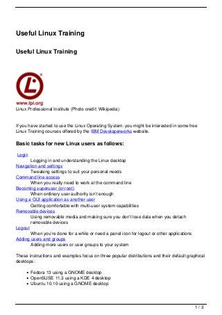Useful Linux Training

Useful Linux Training




Linux Professional Institute (Photo credit: Wikipedia)


If you have started to use the Linux Operating System. you might be interested in some free
Linux Training courses offered by the IBM Developerworks website.

Basic tasks for new Linux users as follows:

Login
       Logging in and understanding the Linux desktop
Navigation and settings
       Tweaking settings to suit your personal needs
Command line access
       When you really need to work at the command line
Becoming superuser (or root)
       When ordinary user authority isn’t enough
Using a GUI application as another user
       Getting comfortable with multi-user system capabilities
Removable devices
       Using removable media and making sure you don’t lose data when you detach
       removable devices
Logout
       When you’re done for a while or need a panel icon for logout or other applications
Adding users and groups
       Adding more users or user groups to your system

These instructions and examples focus on three popular distributions and their default graphical
desktops:

        Fedora 13 using a GNOME desktop
        OpenSUSE 11.3 using a KDE 4 desktop
        Ubuntu 10.10 using a GNOME desktop




                                                                                            1/3
 