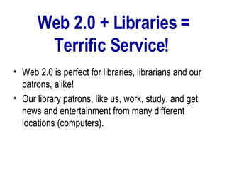 Web 2.0 + Libraries = Terrific Service!   Web 2.0 is perfect for libraries, librarians and our patrons, alike!  Our library patrons, like us, work, study, and get news and entertainment from many different locations (computers). 