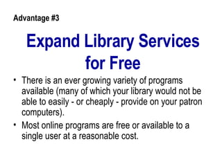 Expand Library Services for Free There is an ever growing variety of programs available (many of which your library would not be able to easily - or cheaply - provide on your patron computers).  Most online programs are free or available to a single user at a reasonable cost.  Advantage #3 