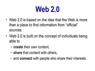 Web 2.0 Web 2.0 is based on the idea that the Web is more than a place to find information from “official” sources.  Web 2.0 is built on the concept of individuals being able to  create  their own content,  share  that content with others,  and  connect  with people who share their interests.  