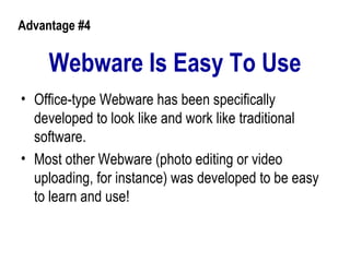 Webware Is Easy To Use Office-type Webware has been specifically developed to look like and work like traditional software.  Most other Webware (photo editing or video uploading, for instance) was developed to be easy to learn and use!   Advantage #4 