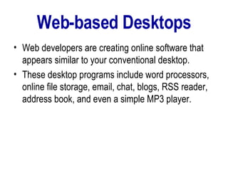 Web-based Desktops Web developers are creating online software that appears similar to your conventional desktop.  These desktop programs include word processors, online file storage, email, chat, blogs, RSS reader, address book, and even a simple MP3 player.  