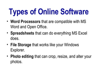 Types of Online Software  Word Processors  that are compatible with MS Word and Open Office.  Spreadsheets  that can do everything MS Excel does.  File   Storage  that works like your Windows Explorer.  Photo editing  that can crop, resize, and alter your photos.  