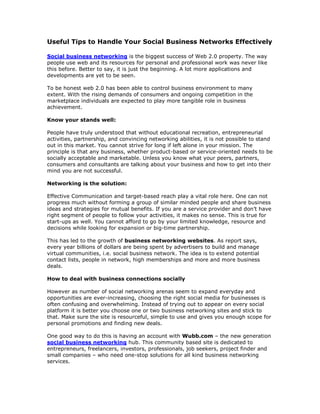 Useful Tips to Handle Your Social Business Networks Effectively

Social business networking is the biggest success of Web 2.0 property. The way
people use web and its resources for personal and professional work was never like
this before. Better to say, it is just the beginning. A lot more applications and
developments are yet to be seen.

To be honest web 2.0 has been able to control business environment to many
extent. With the rising demands of consumers and ongoing competition in the
marketplace individuals are expected to play more tangible role in business
achievement.

Know your stands well:

People have truly understood that without educational recreation, entrepreneurial
activities, partnership, and convincing networking abilities, it is not possible to stand
out in this market. You cannot strive for long if left alone in your mission. The
principle is that any business, whether product-based or service-oriented needs to be
socially acceptable and marketable. Unless you know what your peers, partners,
consumers and consultants are talking about your business and how to get into their
mind you are not successful.

Networking is the solution:

Effective Communication and target-based reach play a vital role here. One can not
progress much without forming a group of similar minded people and share business
ideas and strategies for mutual benefits. If you are a service provider and don’t have
right segment of people to follow your activities, it makes no sense. This is true for
start-ups as well. You cannot afford to go by your limited knowledge, resource and
decisions while looking for expansion or big-time partnership.

This has led to the growth of business networking websites. As report says,
every year billions of dollars are being spent by advertisers to build and manage
virtual communities, i.e. social business network. The idea is to extend potential
contact lists, people in network, high memberships and more and more business
deals.

How to deal with business connections socially

However as number of social networking arenas seem to expand everyday and
opportunities are ever-increasing, choosing the right social media for businesses is
often confusing and overwhelming. Instead of trying out to appear on every social
platform it is better you choose one or two business networking sites and stick to
that. Make sure the site is resourceful, simple to use and gives you enough scope for
personal promotions and finding new deals.

One good way to do this is having an account with Wubb.com – the new generation
social business networking hub. This community based site is dedicated to
entrepreneurs, freelancers, investors, professionals, job seekers, project finder and
small companies – who need one-stop solutions for all kind business networking
services.
 