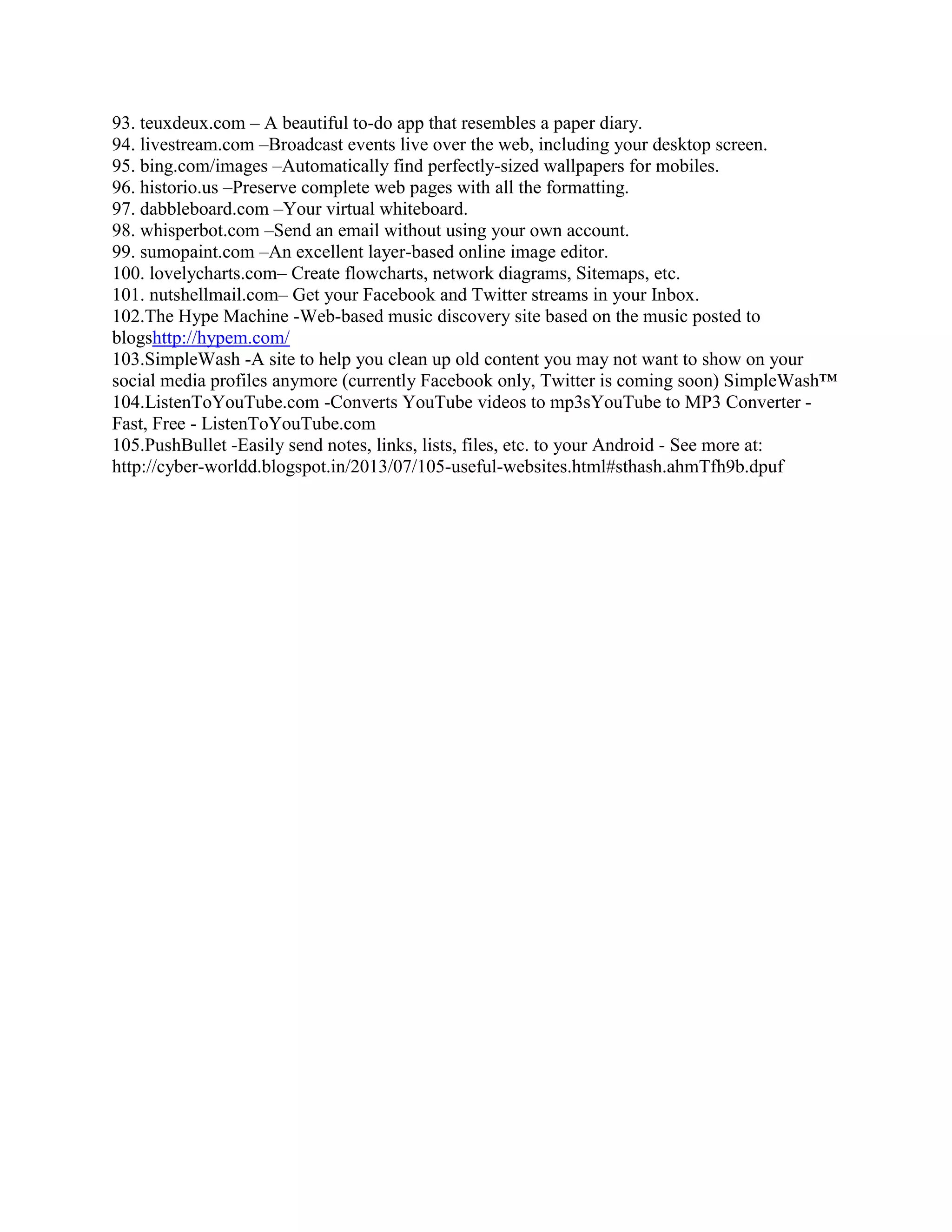 93. teuxdeux.com – A beautiful to-do app that resembles a paper diary.
94. livestream.com –Broadcast events live over the web, including your desktop screen.
95. bing.com/images –Automatically find perfectly-sized wallpapers for mobiles.
96. historio.us –Preserve complete web pages with all the formatting.
97. dabbleboard.com –Your virtual whiteboard.
98. whisperbot.com –Send an email without using your own account.
99. sumopaint.com –An excellent layer-based online image editor.
100. lovelycharts.com– Create flowcharts, network diagrams, Sitemaps, etc.
101. nutshellmail.com– Get your Facebook and Twitter streams in your Inbox.
102.The Hype Machine -Web-based music discovery site based on the music posted to
blogshttp://hypem.com/
103.SimpleWash -A site to help you clean up old content you may not want to show on your
social media profiles anymore (currently Facebook only, Twitter is coming soon) SimpleWash™
104.ListenToYouTube.com -Converts YouTube videos to mp3sYouTube to MP3 Converter Fast, Free - ListenToYouTube.com
105.PushBullet -Easily send notes, links, lists, files, etc. to your Android

 