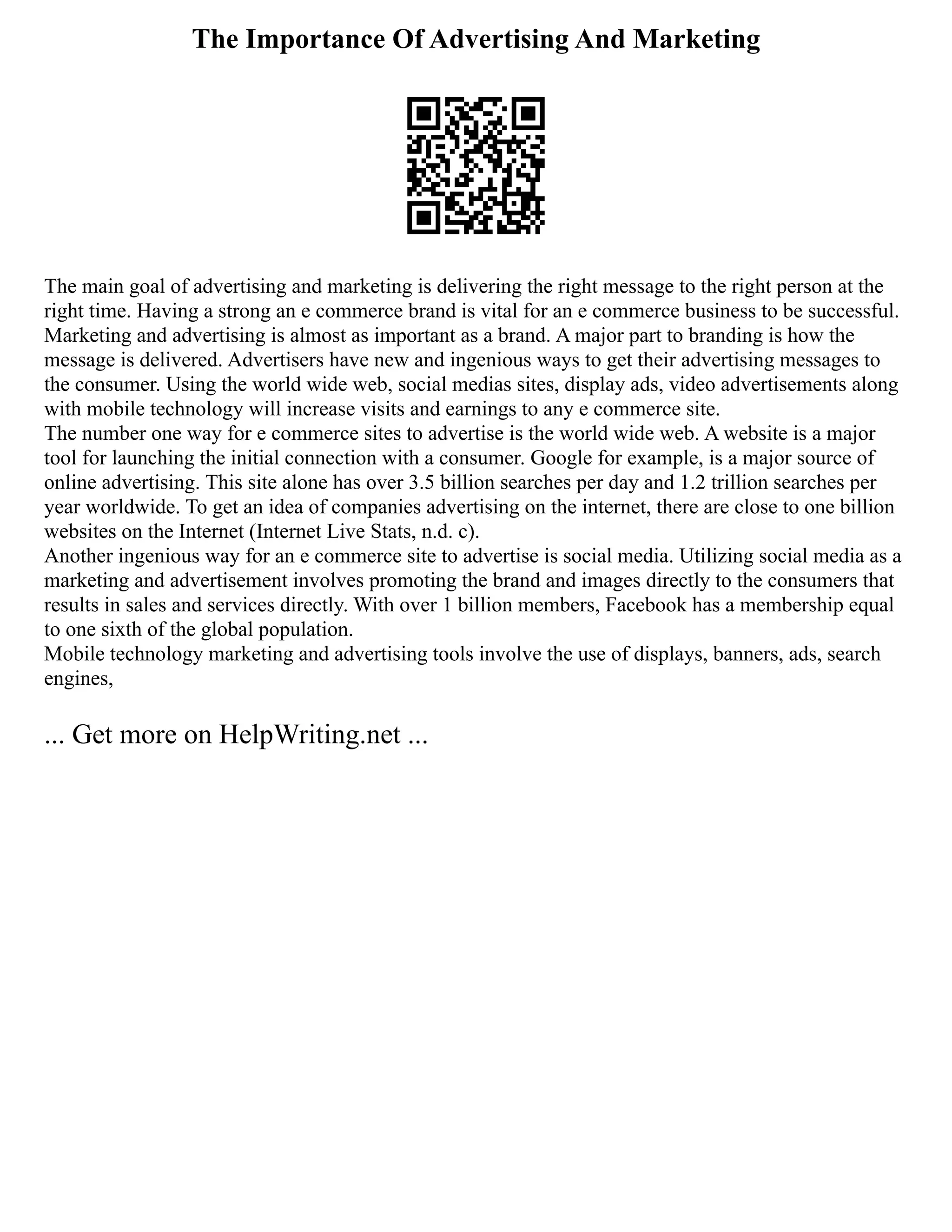 The Importance Of Advertising And Marketing
The main goal of advertising and marketing is delivering the right message to the right person at the
right time. Having a strong an e commerce brand is vital for an e commerce business to be successful.
Marketing and advertising is almost as important as a brand. A major part to branding is how the
message is delivered. Advertisers have new and ingenious ways to get their advertising messages to
the consumer. Using the world wide web, social medias sites, display ads, video advertisements along
with mobile technology will increase visits and earnings to any e commerce site.
The number one way for e commerce sites to advertise is the world wide web. A website is a major
tool for launching the initial connection with a consumer. Google for example, is a major source of
online advertising. This site alone has over 3.5 billion searches per day and 1.2 trillion searches per
year worldwide. To get an idea of companies advertising on the internet, there are close to one billion
websites on the Internet (Internet Live Stats, n.d. c).
Another ingenious way for an e commerce site to advertise is social media. Utilizing social media as a
marketing and advertisement involves promoting the brand and images directly to the consumers that
results in sales and services directly. With over 1 billion members, Facebook has a membership equal
to one sixth of the global population.
Mobile technology marketing and advertising tools involve the use of displays, banners, ads, search
engines,
... Get more on HelpWriting.net ...
 