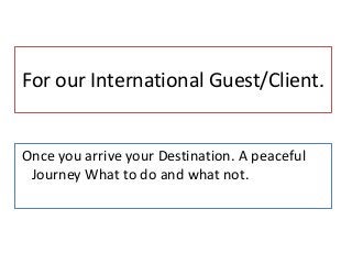 For our International Guest/Client.
Once you arrive your Destination. A peaceful
Journey What to do and what not.
 