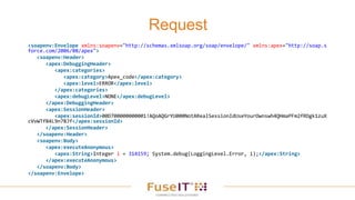 Request
<soapenv:Envelope xmlns:soapenv="http://schemas.xmlsoap.org/soap/envelope/" xmlns:apex="http://soap.s
force.com/2006/08/apex">
<soapenv:Header>
<apex:DebuggingHeader>
<apex:categories>
<apex:category>Apex_code</apex:category>
<apex:level>ERROR</apex:level>
</apex:categories>
<apex:debugLevel>NONE</apex:debugLevel>
</apex:DebuggingHeader>
<apex:SessionHeader>
<apex:sessionId>00D700000000001!AQoAQGrYU000NotARealSessionIdUseYourOwnswh4QHmaPFm2fRDgk1zuX
cVvWTfB4L9n7BJf</apex:sessionId>
</apex:SessionHeader>
</soapenv:Header>
<soapenv:Body>
<apex:executeAnonymous>
<apex:String>Integer i = 314159; System.debug(LoggingLevel.Error, i);</apex:String>
</apex:executeAnonymous>
</soapenv:Body>
</soapenv:Envelope>
 