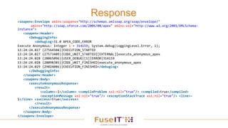 Response
<soapenv:Envelope xmlns:soapenv="http://schemas.xmlsoap.org/soap/envelope/"
xmlns="http://soap.sforce.com/2006/08/apex" xmlns:xsi="http://www.w3.org/2001/XMLSchema-
instance">
<soapenv:Header>
<DebuggingInfo>
<debugLog>31.0 APEX_CODE,ERROR
Execute Anonymous: Integer i = 314159; System.debug(LoggingLevel.Error, i);
13:24:24.027 (27564504)|EXECUTION_STARTED
13:24:24.027 (27573409)|CODE_UNIT_STARTED|[EXTERNAL]|execute_anonymous_apex
13:24:24.028 (28065096)|USER_DEBUG|[1]|ERROR|314159
13:24:24.028 (28098385)|CODE_UNIT_FINISHED|execute_anonymous_apex
13:24:24.029 (29024086)|EXECUTION_FINISHED</debugLog>
</DebuggingInfo>
</soapenv:Header>
<soapenv:Body>
<executeAnonymousResponse>
<result>
<column>-1</column> <compileProblem xsi:nil="true"/> <compiled>true</compiled>
<exceptionMessage xsi:nil="true"/> <exceptionStackTrace xsi:nil="true"/> <line>-
1</line> <success>true</success>
</result>
</executeAnonymousResponse>
</soapenv:Body>
</soapenv:Envelope>
 