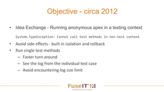 • Idea Exchange - Running anonymous apex in a testing context
System.TypeException: Cannot call test methods in non-test context
• Avoid side effects - built in isolation and rollback
• Run single test methods
– Faster turn around
– See the log from the individual test case
– Avoid encountering log size limit
Objective - circa 2012
 