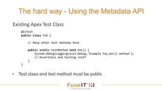 The hard way - Using the Metadata API
• Test class and test method must be public
@IsTest
public class Foo {
// Many other test methods here
public static testMethod void bar() {
System.Debug(LoggingLevel.Debug,'Example Foo.bar() method');
// Assertions and testing stuff
}
}
Existing Apex Test Class
 