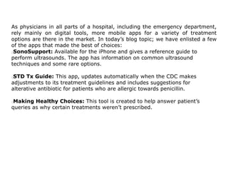 As physicians in all parts of a hospital, including the emergency department,
rely mainly on digital tools, more mobile apps for a variety of treatment
options are there in the market. In today’s blog topic; we have enlisted a few
of the apps that made the best of choices:
SonoSupport: Available for the iPhone and gives a reference guide to
perform ultrasounds. The app has information on common ultrasound
techniques and some rare options.
STD Tx Guide: This app, updates automatically when the CDC makes
adjustments to its treatment guidelines and includes suggestions for
alterative antibiotic for patients who are allergic towards penicillin.
Making Healthy Choices: This tool is created to help answer patient’s
queries as why certain treatments weren’t prescribed.
 