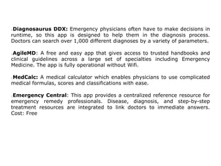 Diagnosaurus DDX: Emergency physicians often have to make decisions in
runtime, so this app is designed to help them in the diagnosis process.
Doctors can search over 1,000 different diagnoses by a variety of parameters.
AgileMD: A free and easy app that gives access to trusted handbooks and
clinical guidelines across a large set of specialties including Emergency
Medicine. The app is fully operational without Wifi.
MedCalc: A medical calculator which enables physicians to use complicated
medical formulas, scores and classifications with ease.
Emergency Central: This app provides a centralized reference resource for
emergency remedy professionals. Disease, diagnosis, and step-by-step
treatment resources are integrated to link doctors to immediate answers.
Cost: Free
 