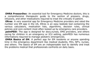 EMRA PressorDex: An essential tool for Emergency Medicine doctors, this is
a comprehensive therapeutic guide to the section of pressers, drugs,
infusions, and other medications required to treat the critically ill patient.
ERres: A very essential app for Emergency Medicine providers and rated the
number one EM app in the US, ERres is an easy bedside tool containing the
various calculators, medication lists, algorithms, decision rules, clinical
policies and core content most often looked up by emergency care providers.
palmPEDi: The app is designed for docs,nurses, EMS providers, and others
caring for children in an emergency or ICU setting, palmPEDi has numerous
informations required to manage pediatric emergencies.
EMRA Basics of EM: A perfect app for EM residents or anyone spending
time in the emergency department like medical students, PA’s, NP’s, nurses,
and others. The basics of EM are an indispensable tool to identify and treat
the problems medical that professionals confronts on daily basis.
 