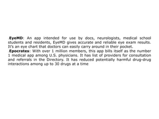 EyeMD: An app intended for use by docs, neurologists, medical school
students and residents, EyeMD gives accurate and reliable eye exam results.
It’s an eye chart that doctors can easily carry around in their pocket.
Epocrates: With over 1 million members, this app bills itself as the number
1 medical app among U.S. physicians. It has list of providers for consultation
and referrals in the Directory. It has reduced potentially harmful drug-drug
interactions among up to 30 drugs at a time
 