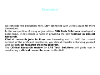 Conclusion
We conclude the discussion here. Stay connected with us this space for more
discussions.
In the competition of many organizations CRB Tech Solutions developed a
good name. It has earned a name in providing the best training in Clinical
Research.
Clinical research jobs in Pune are increasing and to fulfill the current
demand of the proficient candidates, you should consider enhancing yourself
with our clinical research training program.
The Clinical Research review by CRB Tech Solutions will guide you in
considering a clinical research career in this field
 