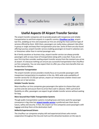 Useful Aspects Of Airport Transfer Service
The airport transfer companies aim to provide people with inexpensive and reliable
transportation to and from airports in a specific country. Chauffeur car hire, airport
taxi hire, wedding car hire and corporate car hire are among the most common type of
services offered by them. With them, passengers can really enjoy a pleasant ride either
in group or single and keep their transportation price low. Some of them are also found
offering luxurious airport transfer service enabling passengers to travel in selective cars
or limousines rather than in normal passenger vans.
Be it family vacations or business trips, airport transfer service can always provide
passengers with an easy mean of transportation along with a cozy feel. If you are on
your first trip then consider availing airport transfer service from the moment you arrive
at airport. It is because nothing can ensure you successful transportation than chauffeur
car hire companies. You can also expect them to offer you a few more benefits that can
be described as follows:
Inexpensive Transportation
The airport transfer service providers mostly focus on to provide passengers with
inexpensive transportation to anywhere in the city. With wide scale availability of
transfer service for 15-25$ per person, airport car rental proves a better choice over
private car or taxi services.
Reliable Transfer Service
Most chauffeur car hire companies give passengers the option to choose their pick
up time and site and assure them to arrive there well in advance. With such kind of
flexibility on offer, passengers can expect to get reliable transfer service without waiting
for long.
More Secured than Public Transportation Systems
Though public transportation systems including buses and trains work for passenger
conveyance in big cities but airport transfer service is preferred over them due to
luxury, safety and security. In fact, the airport car hire companies assist passengers with
luggage and drop them at the destination itself.
Skilled & Experienced Drivers
The chauffeur car companies employ skill and experienced drivers who remain
cooperative throughout the trip and mark out the attractive locations on the way to
 