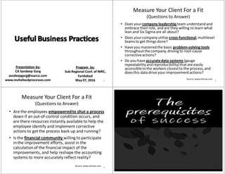 Presentation by:Presentation by:
CA CA SandeepSandeep GargGarg
sandeepgarg@ssarca.comsandeepgarg@ssarca.com
www.revitalisedprocesses.comwww.revitalisedprocesses.com
Program  by:Program  by:
SubSub‐‐Regional Conf. of NIRC,Regional Conf. of NIRC,
FaridabadFaridabad
May May 0707, , 20162016 1
Measure Your Client For a Fit 
(Questions to Answer)
• Does your company leadership team understand and 
embrace their role, and are they willing to learn what 
lean and Six Sigma are all about?
• Does your company utilize cross‐functional, multilevel 
teams to get things done?
• Have you mastered the basic problem‐solving tools 
throughout the company, driving to root‐cause 
corrective actions?
• Do you have accurate data systems (gauge 
repeatability and reproducibility) that are easily 
accessible to the workers closest to the process, and 
does this data drive your improvement actions?
Source: www.shmula.com 2
Measure Your Client For a Fit
(Questions to Answer)
• Are the employees empowered to shut a process 
down if an out‐of‐control condition occurs, and 
are there resources instantly available to help the 
employee identify and implement corrective 
actions to get the process back up and running?
• Is the financial community willing to participate 
in the improvement efforts, assist in the 
calculation of the financial impact of the 
improvements, and help reshape the accounting 
systems to more accurately reflect reality?
Source: www.shmula.com 3 4
 