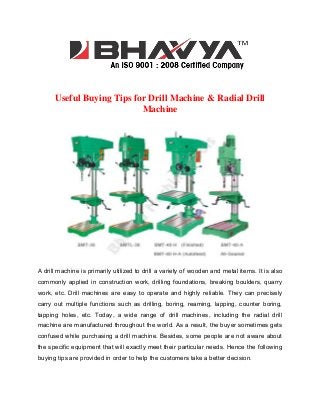Useful Buying Tips for Drill Machine & Radial Drill
Machine

A drill machine is primarily utilized to drill a variety of wooden and metal items. It is also
commonly applied in construction work, drilling foundations, breaking boulders, quarry
work, etc. Drill machines are easy to operate and highly reliable. They can precisely
carry out multiple functions such as drilling, boring, reaming, lapping, counter boring,
tapping holes, etc. Today, a wide range of drill machines, including the radial drill
machine are manufactured throughout the world. As a result, the buyer sometimes gets
confused while purchasing a drill machine. Besides, some people are not aware about
the specific equipment that will exactly meet their particular needs. Hence the following
buying tips are provided in order to help the customers take a better decision.

 