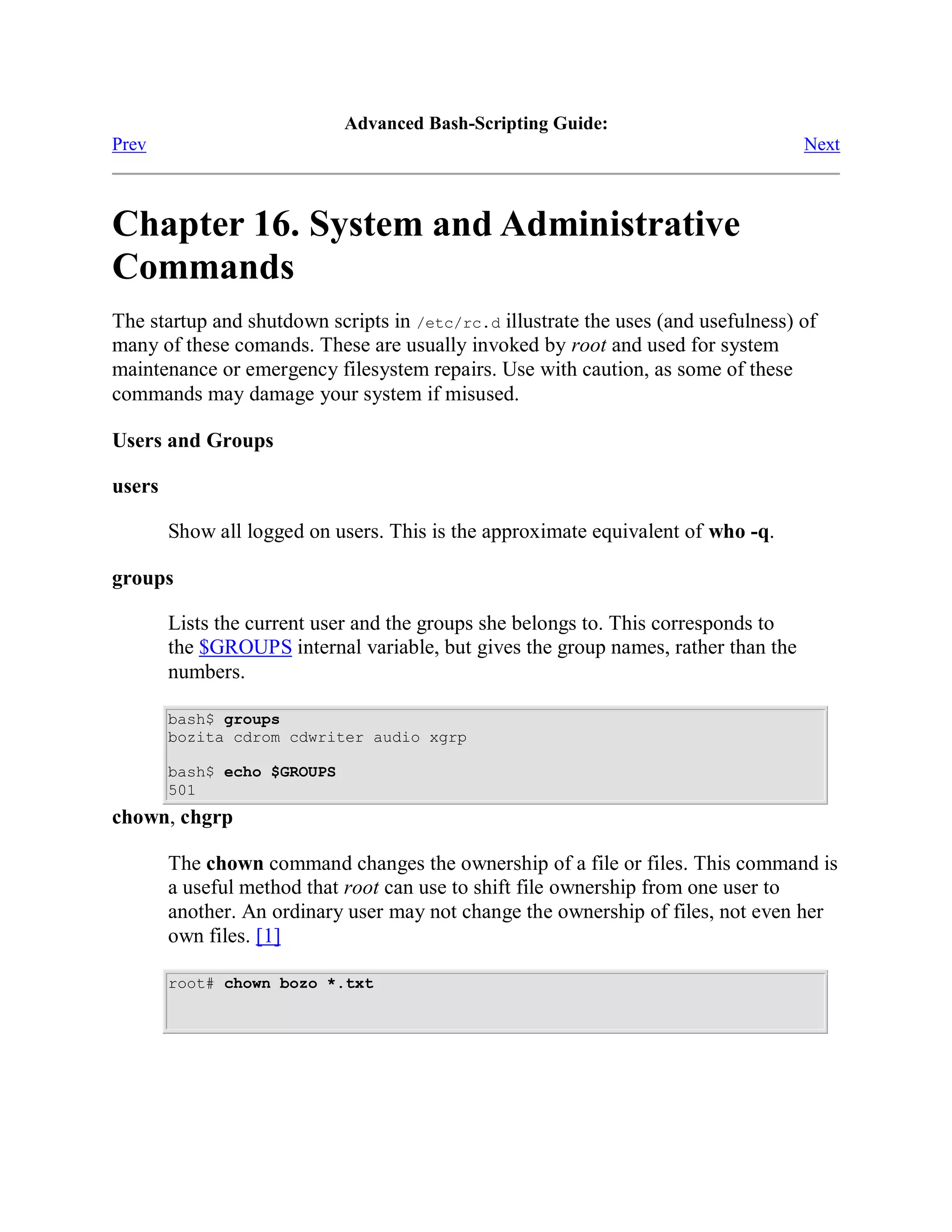 Advanced Bash-Scripting Guide:
Prev                                                                                Next



Chapter 16. System and Administrative
Commands
The startup and shutdown scripts in /etc/rc.d illustrate the uses (and usefulness) of
many of these comands. These are usually invoked by root and used for system
maintenance or emergency filesystem repairs. Use with caution, as some of these
commands may damage your system if misused.

Users and Groups

users

        Show all logged on users. This is the approximate equivalent of who -q.

groups

        Lists the current user and the groups she belongs to. This corresponds to
        the $GROUPS internal variable, but gives the group names, rather than the
        numbers.

        bash$ groups
        bozita cdrom cdwriter audio xgrp

        bash$ echo $GROUPS
        501
chown, chgrp

        The chown command changes the ownership of a file or files. This command is
        a useful method that root can use to shift file ownership from one user to
        another. An ordinary user may not change the ownership of files, not even her
        own files. [1]

        root# chown bozo *.txt
 