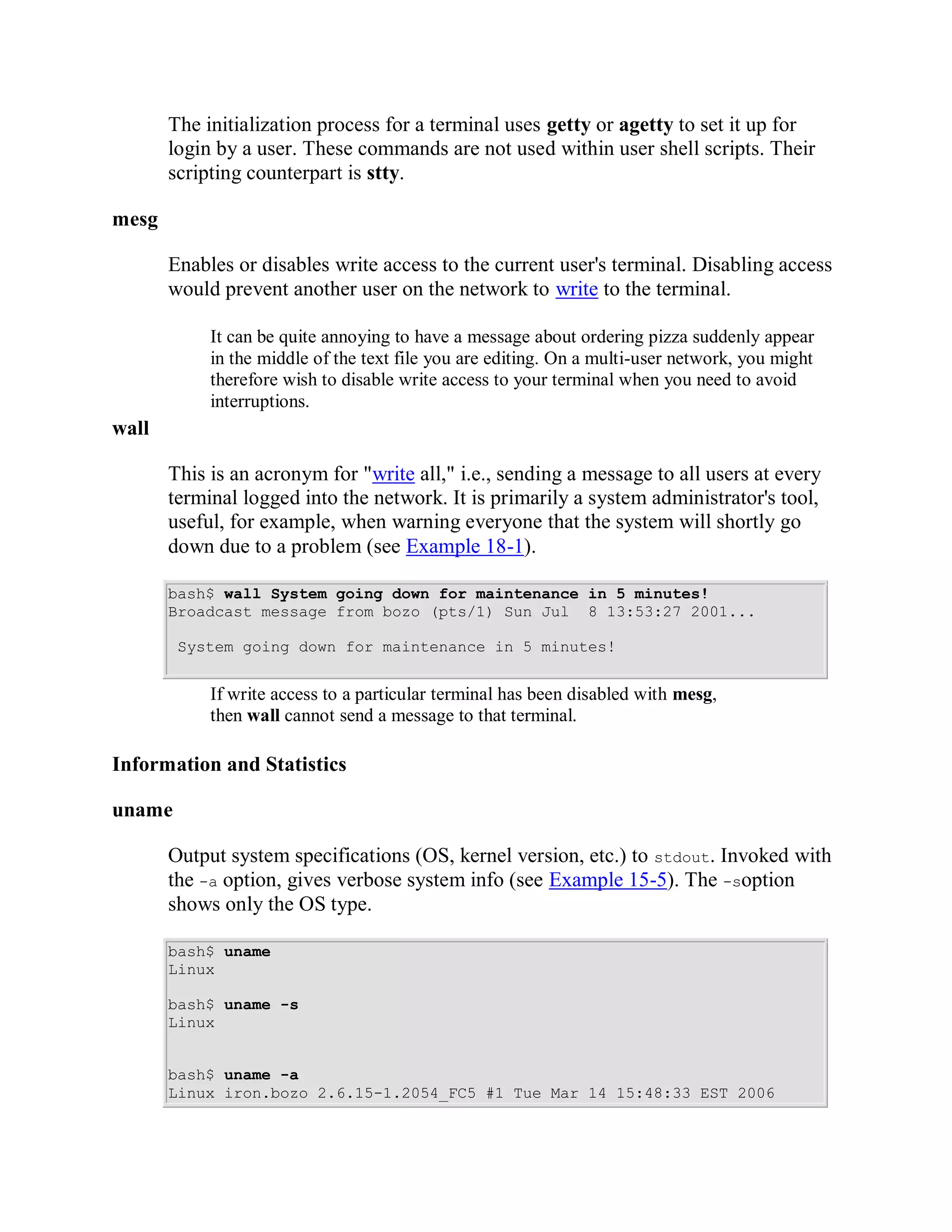The initialization process for a terminal uses getty or agetty to set it up for
       login by a user. These commands are not used within user shell scripts. Their
       scripting counterpart is stty.

mesg

       Enables or disables write access to the current user's terminal. Disabling access
       would prevent another user on the network to write to the terminal.

            It can be quite annoying to have a message about ordering pizza suddenly appear
            in the middle of the text file you are editing. On a multi-user network, you might
            therefore wish to disable write access to your terminal when you need to avoid
            interruptions.
wall

       This is an acronym for "write all," i.e., sending a message to all users at every
       terminal logged into the network. It is primarily a system administrator's tool,
       useful, for example, when warning everyone that the system will shortly go
       down due to a problem (see Example 18-1).

       bash$ wall System going down for maintenance in 5 minutes!
       Broadcast message from bozo (pts/1) Sun Jul 8 13:53:27 2001...

        System going down for maintenance in 5 minutes!


            If write access to a particular terminal has been disabled with mesg,
            then wall cannot send a message to that terminal.

Information and Statistics

uname

       Output system specifications (OS, kernel version, etc.) to stdout. Invoked with
       the -a option, gives verbose system info (see Example 15-5). The -soption
       shows only the OS type.

       bash$ uname
       Linux

       bash$ uname -s
       Linux


       bash$ uname -a
       Linux iron.bozo 2.6.15-1.2054_FC5 #1 Tue Mar 14 15:48:33 EST 2006
 