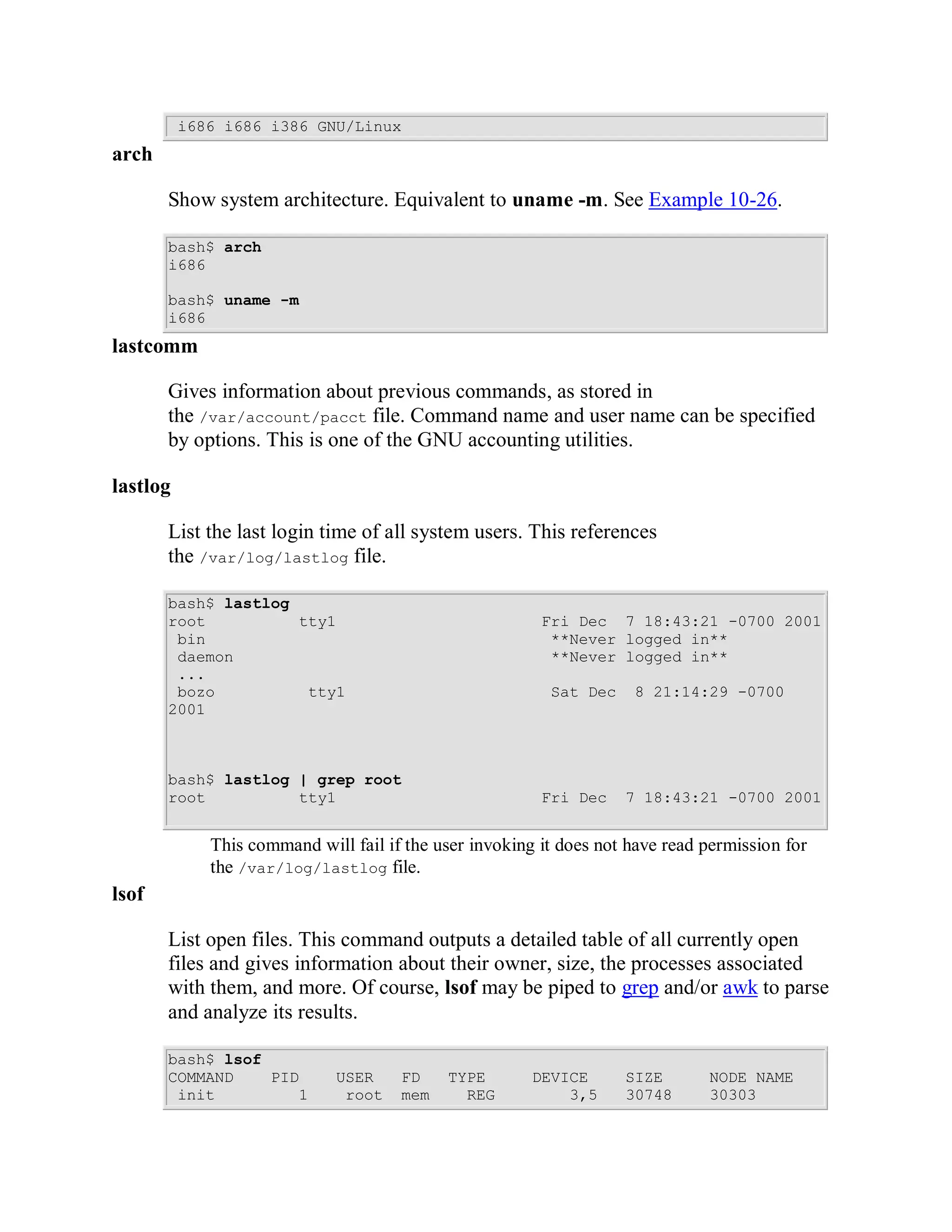 i686 i686 i386 GNU/Linux
arch

       Show system architecture. Equivalent to uname -m. See Example 10-26.

       bash$ arch
       i686

       bash$ uname -m
       i686
lastcomm

       Gives information about previous commands, as stored in
       the /var/account/pacct file. Command name and user name can be specified
       by options. This is one of the GNU accounting utilities.

lastlog

       List the last login time of all system users. This references
       the /var/log/lastlog file.

       bash$ lastlog
       root          tty1                                Fri Dec 7 18:43:21 -0700 2001
        bin                                               **Never logged in**
        daemon                                            **Never logged in**
        ...
        bozo          tty1                                Sat Dec    8 21:14:29 -0700
       2001



       bash$ lastlog | grep root
       root          tty1                                Fri Dec    7 18:43:21 -0700 2001


             This command will fail if the user invoking it does not have read permission for
             the /var/log/lastlog file.
lsof

       List open files. This command outputs a detailed table of all currently open
       files and gives information about their owner, size, the processes associated
       with them, and more. Of course, lsof may be piped to grep and/or awk to parse
       and analyze its results.

       bash$ lsof
       COMMAND    PID        USER     FD    TYPE        DEVICE      SIZE       NODE NAME
        init         1        root    mem     REG           3,5     30748      30303
 