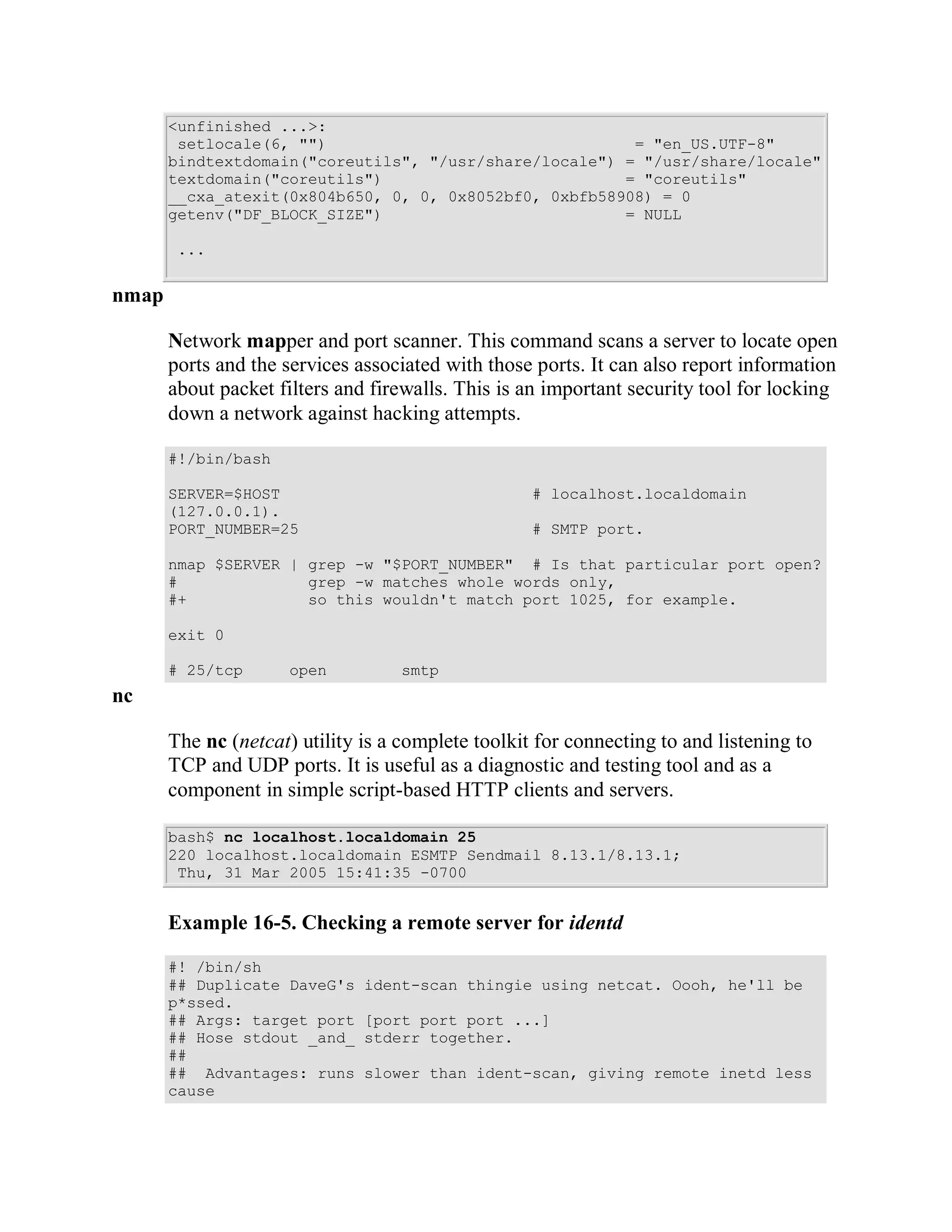 <unfinished ...>:
        setlocale(6, "")                                 = "en_US.UTF-8"
       bindtextdomain("coreutils", "/usr/share/locale") = "/usr/share/locale"
       textdomain("coreutils")                          = "coreutils"
       __cxa_atexit(0x804b650, 0, 0, 0x8052bf0, 0xbfb58908) = 0
       getenv("DF_BLOCK_SIZE")                          = NULL

        ...


nmap

       Network mapper and port scanner. This command scans a server to locate open
       ports and the services associated with those ports. It can also report information
       about packet filters and firewalls. This is an important security tool for locking
       down a network against hacking attempts.

       #!/bin/bash

       SERVER=$HOST                                 # localhost.localdomain
       (127.0.0.1).
       PORT_NUMBER=25                               # SMTP port.

       nmap $SERVER | grep -w "$PORT_NUMBER" # Is that particular port open?
       #              grep -w matches whole words only,
       #+             so this wouldn't match port 1025, for example.

       exit 0

       # 25/tcp       open         smtp
nc

       The nc (netcat) utility is a complete toolkit for connecting to and listening to
       TCP and UDP ports. It is useful as a diagnostic and testing tool and as a
       component in simple script-based HTTP clients and servers.

       bash$ nc localhost.localdomain 25
       220 localhost.localdomain ESMTP Sendmail 8.13.1/8.13.1;
        Thu, 31 Mar 2005 15:41:35 -0700


       Example 16-5. Checking a remote server for identd

       #! /bin/sh
       ## Duplicate DaveG's    ident-scan thingie using netcat. Oooh, he'll be
       p*ssed.
       ## Args: target port    [port port port ...]
       ## Hose stdout _and_    stderr together.
       ##
       ## Advantages: runs     slower than ident-scan, giving remote inetd less
       cause
 