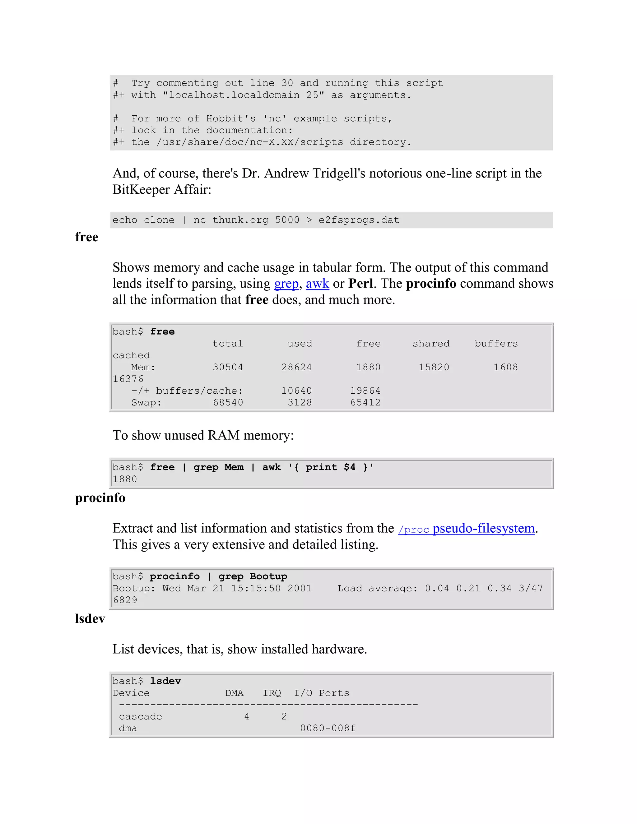 # Try commenting out line 30 and running this script
        #+ with "localhost.localdomain 25" as arguments.

        # For more of Hobbit's 'nc' example scripts,
        #+ look in the documentation:
        #+ the /usr/share/doc/nc-X.XX/scripts directory.


        And, of course, there's Dr. Andrew Tridgell's notorious one-line script in the
        BitKeeper Affair:

        echo clone | nc thunk.org 5000 > e2fsprogs.dat
free

        Shows memory and cache usage in tabular form. The output of this command
        lends itself to parsing, using grep, awk or Perl. The procinfo command shows
        all the information that free does, and much more.

        bash$ free
                        total           used        free      shared     buffers
        cached
           Mem:         30504          28624        1880       15820         1608
        16376
           -/+ buffers/cache:          10640       19864
           Swap:        68540           3128       65412


        To show unused RAM memory:

        bash$ free | grep Mem | awk '{ print $4 }'
        1880
procinfo

        Extract and list information and statistics from the /proc pseudo-filesystem.
        This gives a very extensive and detailed listing.

        bash$ procinfo | grep Bootup
        Bootup: Wed Mar 21 15:15:50 2001         Load average: 0.04 0.21 0.34 3/47
        6829
lsdev

        List devices, that is, show installed hardware.

        bash$ lsdev
        Device            DMA   IRQ I/O Ports
         ------------------------------------------------
         cascade             4     2
         dma                          0080-008f
 