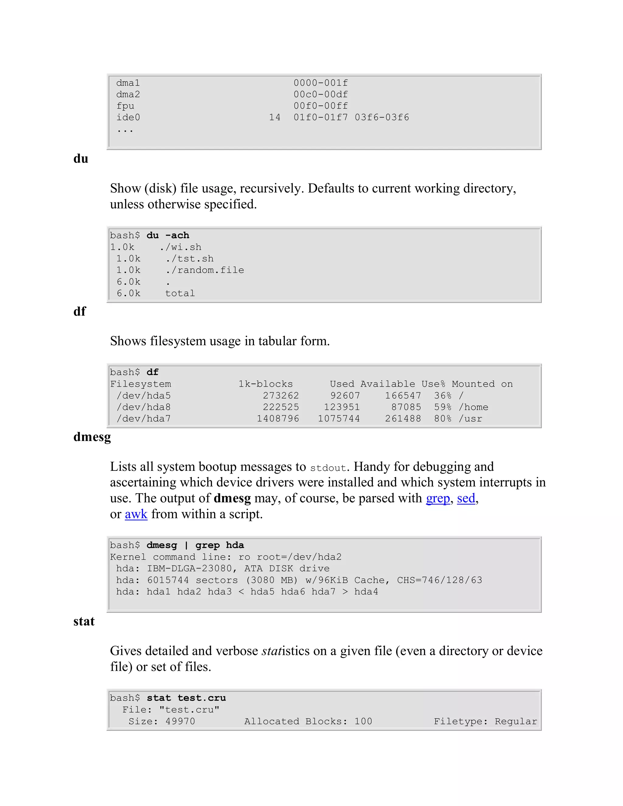 dma1                             0000-001f
        dma2                             00c0-00df
        fpu                              00f0-00ff
        ide0                        14   01f0-01f7 03f6-03f6
        ...


du

       Show (disk) file usage, recursively. Defaults to current working directory,
       unless otherwise specified.

       bash$ du -ach
       1.0k    ./wi.sh
        1.0k    ./tst.sh
        1.0k    ./random.file
        6.0k    .
        6.0k    total
df

       Shows filesystem usage in tabular form.

       bash$ df
       Filesystem              1k-blocks       Used Available Use% Mounted on
        /dev/hda5                  273262      92607    166547 36% /
        /dev/hda8                  222525     123951     87085 59% /home
        /dev/hda7                 1408796    1075744    261488 80% /usr
dmesg

       Lists all system bootup messages to stdout. Handy for debugging and
       ascertaining which device drivers were installed and which system interrupts in
       use. The output of dmesg may, of course, be parsed with grep, sed,
       or awk from within a script.

       bash$ dmesg | grep hda
       Kernel command line: ro root=/dev/hda2
        hda: IBM-DLGA-23080, ATA DISK drive
        hda: 6015744 sectors (3080 MB) w/96KiB Cache, CHS=746/128/63
        hda: hda1 hda2 hda3 < hda5 hda6 hda7 > hda4


stat

       Gives detailed and verbose statistics on a given file (even a directory or device
       file) or set of files.

       bash$ stat test.cru
         File: "test.cru"
          Size: 49970           Allocated Blocks: 100              Filetype: Regular
 