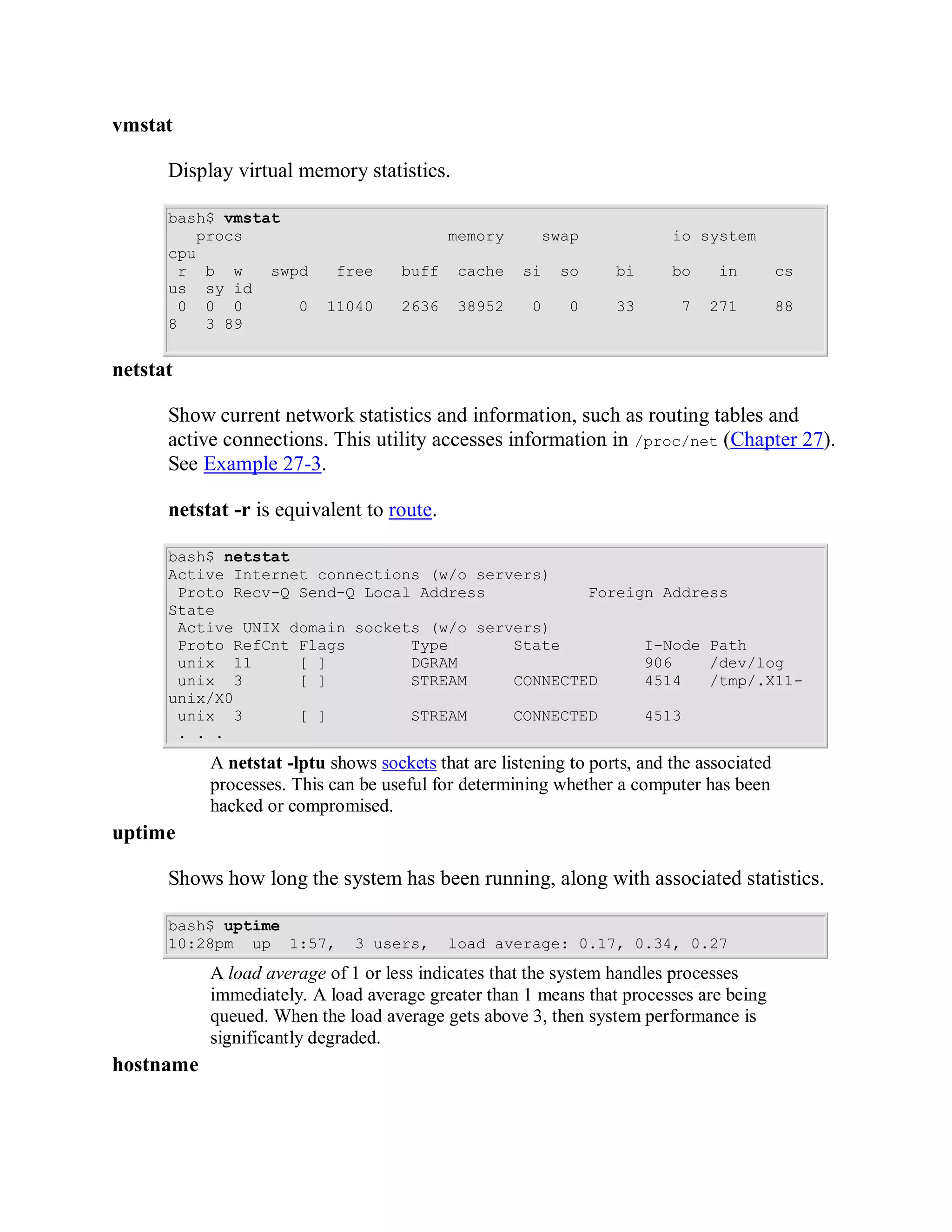 vmstat

      Display virtual memory statistics.

      bash$ vmstat
         procs                              memory      swap              io system
      cpu
       r b w     swpd       free     buff   cache    si    so     bi      bo    in         cs
      us sy id
       0 0 0        0     11040      2636   38952      0    0     33       7   271         88
      8   3 89


netstat

      Show current network statistics and information, such as routing tables and
      active connections. This utility accesses information in /proc/net (Chapter 27).
      See Example 27-3.

      netstat -r is equivalent to route.

      bash$ netstat
      Active Internet connections (w/o servers)
       Proto Recv-Q Send-Q Local Address           Foreign Address
      State
       Active UNIX domain sockets (w/o servers)
       Proto RefCnt Flags       Type       State         I-Node Path
       unix 11      [ ]         DGRAM                    906    /dev/log
       unix 3       [ ]         STREAM     CONNECTED     4514   /tmp/.X11-
      unix/X0
       unix 3       [ ]         STREAM     CONNECTED     4513
       . . .
           A netstat -lptu shows sockets that are listening to ports, and the associated
           processes. This can be useful for determining whether a computer has been
           hacked or compromised.
uptime

      Shows how long the system has been running, along with associated statistics.

      bash$ uptime
      10:28pm up 1:57,        3 users,      load average: 0.17, 0.34, 0.27
           A load average of 1 or less indicates that the system handles processes
           immediately. A load average greater than 1 means that processes are being
           queued. When the load average gets above 3, then system performance is
           significantly degraded.
hostname
 