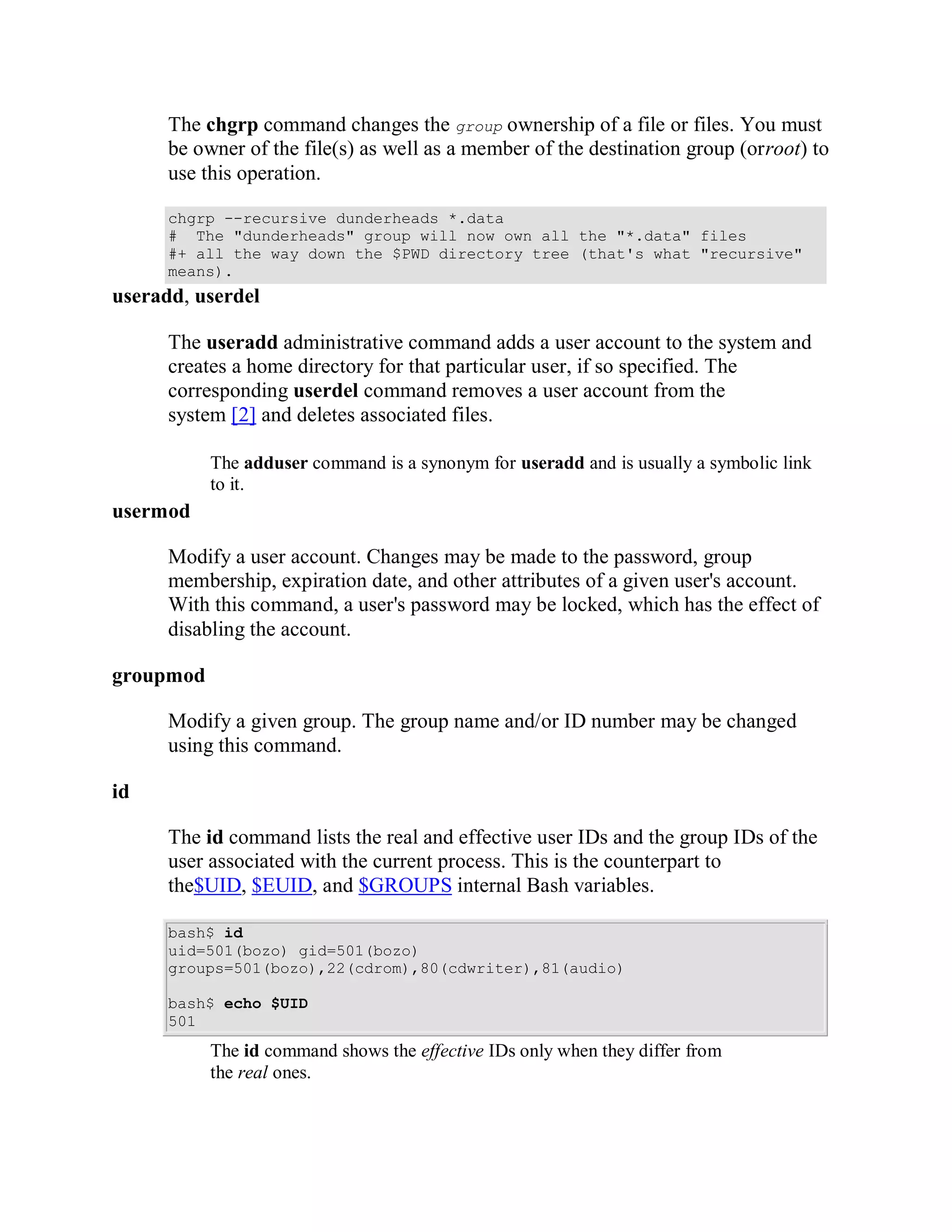 The chgrp command changes the group ownership of a file or files. You must
      be owner of the file(s) as well as a member of the destination group (orroot) to
      use this operation.

      chgrp --recursive dunderheads *.data
      # The "dunderheads" group will now own all the "*.data" files
      #+ all the way down the $PWD directory tree (that's what "recursive"
      means).
useradd, userdel

      The useradd administrative command adds a user account to the system and
      creates a home directory for that particular user, if so specified. The
      corresponding userdel command removes a user account from the
      system [2] and deletes associated files.

           The adduser command is a synonym for useradd and is usually a symbolic link
           to it.
usermod

      Modify a user account. Changes may be made to the password, group
      membership, expiration date, and other attributes of a given user's account.
      With this command, a user's password may be locked, which has the effect of
      disabling the account.

groupmod

      Modify a given group. The group name and/or ID number may be changed
      using this command.

id

      The id command lists the real and effective user IDs and the group IDs of the
      user associated with the current process. This is the counterpart to
      the$UID, $EUID, and $GROUPS internal Bash variables.

      bash$ id
      uid=501(bozo) gid=501(bozo)
      groups=501(bozo),22(cdrom),80(cdwriter),81(audio)

      bash$ echo $UID
      501
           The id command shows the effective IDs only when they differ from
           the real ones.
 