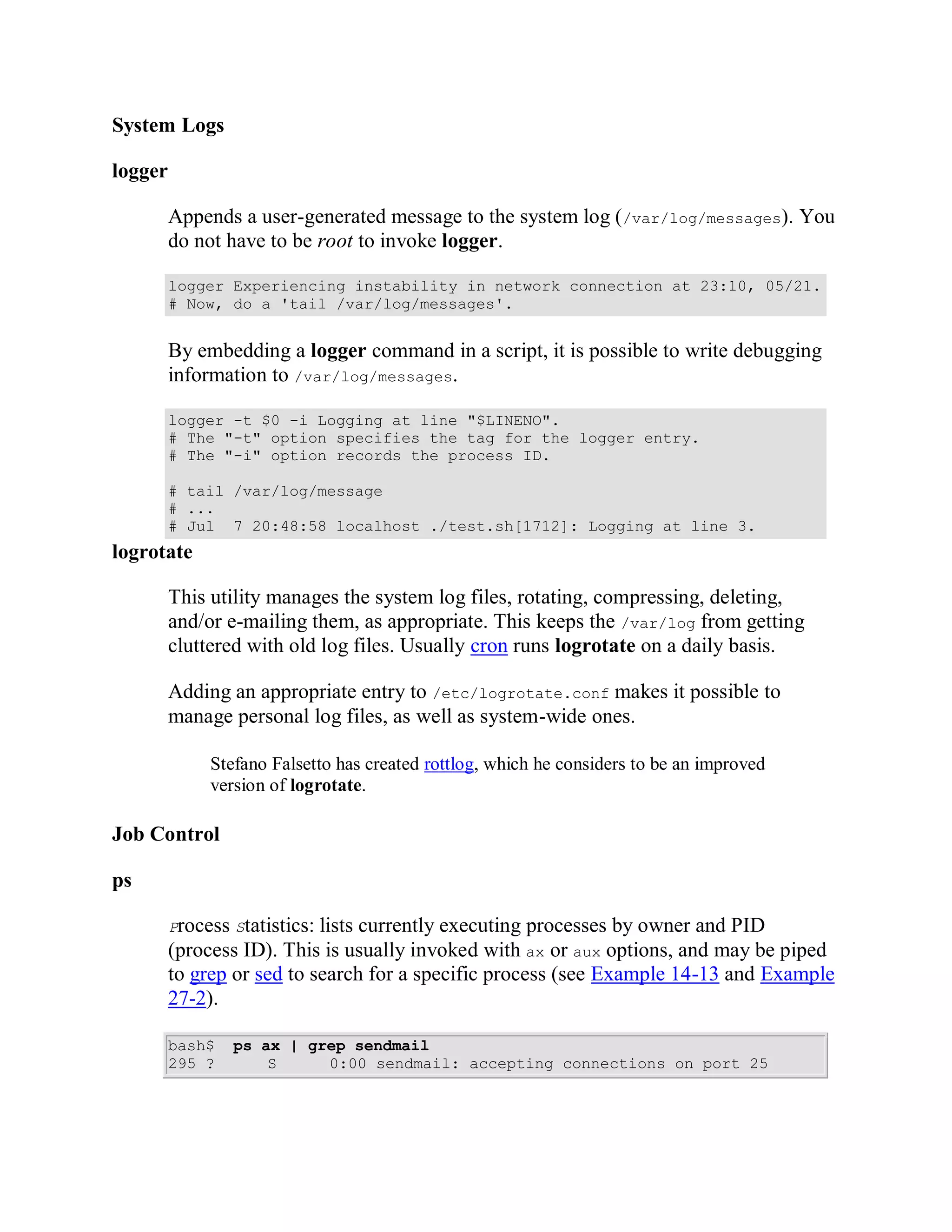 System Logs

logger

         Appends a user-generated message to the system log (/var/log/messages). You
         do not have to be root to invoke logger.

         logger Experiencing instability in network connection at 23:10, 05/21.
         # Now, do a 'tail /var/log/messages'.


         By embedding a logger command in a script, it is possible to write debugging
         information to /var/log/messages.

         logger -t $0 -i Logging at line "$LINENO".
         # The "-t" option specifies the tag for the logger entry.
         # The "-i" option records the process ID.

         # tail /var/log/message
         # ...
         # Jul 7 20:48:58 localhost ./test.sh[1712]: Logging at line 3.
logrotate

         This utility manages the system log files, rotating, compressing, deleting,
         and/or e-mailing them, as appropriate. This keeps the /var/log from getting
         cluttered with old log files. Usually cron runs logrotate on a daily basis.

         Adding an appropriate entry to /etc/logrotate.conf makes it possible to
         manage personal log files, as well as system-wide ones.

              Stefano Falsetto has created rottlog, which he considers to be an improved
              version of logrotate.

Job Control

ps

         Process Statistics:lists currently executing processes by owner and PID
         (process ID). This is usually invoked with ax or aux options, and may be piped
         to grep or sed to search for a specific process (see Example 14-13 and Example
         27-2).

         bash$   ps ax | grep sendmail
         295 ?       S     0:00 sendmail: accepting connections on port 25
 